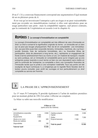 104 THÉORIE COMPTABLE
D ou S’ s’il y a nouveau financement) correspond une augmentation d’égal montant
de un ou plusieurs poste de A.
Il est vrai qu’en investissant l’entreprise a pris un risque et ne peut vraisemblable-
ment pas revendre ses immobilisations (surtout si elles sont spécialisées pour un
usage particulier) sans perte : mais la comptabilité suppose, sauf preuve contraire,
que la continuité de l’exploitation est assurée (voir le chapitre 4).
LA PHASE DE L’APPROVISIONNEMENT
Le 1er mars N l’entreprise X procède également à l’achat de matières premières
pour un montant global de 220. Cet achat s’effectue au comptant.
Le bilan va subir une nouvelle modification :
REPÈRES : Le concept d’immobilisation en comptabilité
Le concept d’immobilisation en comptabilité est très différent de celui d’immeuble en
droit. Le droit a conservé la signification originale du terme : un immeuble est un bien
qui ne peut pas bouger physiquement. Rien de tel en comptabilité : une immobilisa-
tion, qui peut être aussi bien corporelle (terrains, immeubles, machines, etc.) qu’incor-
porelle (brevets, frais de recherche immobilisés, etc.) ou financière (titres de
participation, titres de placement à long terme, etc.), représente un engagement de
fonds à terme (arbitrairement fixé à au moins un an). Un matériel de transport, meuble
au sens juridique, est un immeuble en comptabilité parce qu’on imagine pas qu’une
entreprise puisse revendre à court terme ce bien (ou son équivalent) sans mettre en
péril la continuité de l’entreprise. Le comptable a donc une conception financière de
l’immeuble tandis que le juriste à une conception matérielle. Tous ces points ont été
soulignés de façon lumineuse il y a longtemps par le regretté René Savatier dont le
lecteur pourra consulter avec profit les ouvrages et tout particulièrement Le droit
comptable au service de l’homme.
X Bilan au 1.3.N
(après achat des matières)
Actif Passif
Immobilisations corporelles 9 800
Terrains 5 000
Équipements 4 800
Stocks et en cours 220
Stocks de matières 220
Disponibilités 180
Total de l’actif 10 200
Capitaux propres 3 000
Capital 3 000
Dettes 7 200
Emprunt bancaire 7 200
Total du passif 10 200
Section
3
 