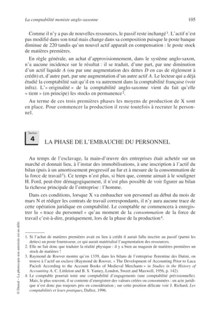 La comptabilité moniste anglo-saxonne 105
©
Dunod
–
La
photocopie
non
autorisée
est
un
délit.
Comme il n’y a pas de nouvelles ressources, le passif reste inchangé1. L’actif n’est
pas modifié dans son total mais change dans sa composition puisque le poste banque
diminue de 220 tandis qu’un nouvel actif apparaît en compensation : le poste stock
de matières premières.
En règle générale, un achat d’approvisionnement, dans le système anglo-saxon,
n’a aucune incidence sur le résultat : il se traduit, d’une part, par une diminution
d’un actif liquide A (ou par une augmentation des dettes D en cas de règlement à
crédit) et, d’autre part, par une augmentation d’un autre actif A. Le lecteur qui a déjà
étudié la comptabilité sait qu’il en va autrement dans la comptabilité française (voir
infra). L’« originalité » de la comptabilité anglo-saxonne vient du fait qu’elle
« tient » (en principe) les stocks en permanence2.
Au terme de ces trois premières phases les moyens de production de X sont
en place. Pour commencer la production il reste toutefois à recruter le person-
nel.
LA PHASE DE L’EMBAUCHE DU PERSONNEL
Au temps de l’esclavage, la main-d’œuvre des entreprises était achetée sur un
marché et donnait lieu, à l’instar des immobilisations, à une inscription à l’actif du
bilan (puis à un amortissement progressif au fur et à mesure de la consommation de
la force de travail3). Ce temps n’est plus, si bien que, comme aimait à le souligner
H. Ford, peut-être démagogiquement, il n’est plus possible de voir figurer au bilan
la richesse principale de l’entreprise : l’homme.
Dans ces conditions, lorsque X va embaucher son personnel au début du mois de
mars N et rédiger les contrats de travail correspondants, il n’y aura aucune trace de
cette opération juridique en comptabilité. Le comptable ne commencera à enregis-
trer la « trace du personnel » qu’au moment de la consommation de la force de
travail c’est-à-dire, pratiquement, lors de la phase de la production4.
1. Si l’achat de matières premières avait eu lieu à crédit il aurait fallu inscrire au passif (parmi les
dettes) un poste fournisseur, ce qui aurait matérialisé l’augmentation des ressources.
2. Elle ne fait donc que traduire la réalité physique : il y a bien au magasin de matières premières un
stock de matières !
3. Raymond de Roover montre qu’en 1339, dans les bilans de l’entreprise florentine des Datini, on
trouve à l’actif un esclave (Raymond de Roover, « The Development of Accounting Prior to Luca
Pacioli According to the Account Books of Medieval Merchants » in Studies in the History of
Accounting A. C. Littleton and B. S. Yamey, London, Sweet and Maxwell, 1956, p. 142).
4. Le comptable pourrait tenir une comptabilité d’engagements (une comptabilité prévisionnelle).
Mais, le plus souvent, il se contente d’enregistrer des valeurs créées ou consommées : un acte juridi-
que n’est donc pas toujours pris en considération ; sur cette position délicate voir J. Richard, Les
comptabilités et leurs pratiques, Dalloz, 1996.
Section
4
 
