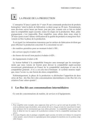 106 THÉORIE COMPTABLE
LA PHASE DE LA PRODUCTION
L’entreprise X lance à partir du 1er mars N une commande production de produits
homogènes1 dont la durée de fabrication va durer jusqu’au 28 mars. Normalement,
nous devrions suivre heure par heure, jour par jour, comme cela se fait en réalité
dans la comptabilité anglo-saxonne, toutes les étapes de la production. Mais, péda-
gogiquement, c’est impossible. Pour simplifier, nous allons donc nous situer le
28 mars (juste avant l’ultime vérification de la qualité du produit) et enregistrer ficti-
vement en bloc la phase de la production.
À cet égard, les informations transmises par les ateliers de fabrication révèlent que
pour effectuer la production concernée X a consommé ou usé :
– des matières premières pour un montant évalué à 180 ;
– des services (payés) évalués à 60 ;
– des heures de travail (non payées) évaluées à 620 ;
– des équipements évalués à 40.
Le lecteur habitué à la comptabilité française aura remarqué que les renseigne-
ments que nous venons de fournir pour dresser la comptabilité anglo-saxonne
ressortissent généralement en France de la comptabilité analytique et non de la
comptabilité générale ; il n’y a en cela rien d’étonnant : le système moniste impli-
que, nous l’avons vu, une fusion des deux comptabilités.
Schématiquement, la phase de la production va déclencher l’apparition de deux
séries de flux : des flux liés à des consommations intermédiaires et des flux liés à la
création d’une valeur ajoutée2.
1 Les flux liés aux consommations intermédiaires
Ce sont des consommations de matière, de services et d’équipements.
1. Pour simplifier notre exemple, nous supposons donc qu’il n’y a qu’un seul type de produit. S’il y
avait eu plusieurs types de produits, nous aurions dû suivre chaque production séparément et repro-
duire plusieurs fois le raisonnement que nous allons présenter : la comptabilité anglo-saxonne suit
donc le détail de tous les aspects de la production (comme le fait la comptabilité analytique fran-
çaise).
2. Il est peu fréquent, dans la pratique comptable anglo-saxonne, de mettre en évidence le concept de
valeur ajoutée ; nous le ferons ici cependant pour mieux préparer la transition avec le système comp-
table français.
Section
5
 