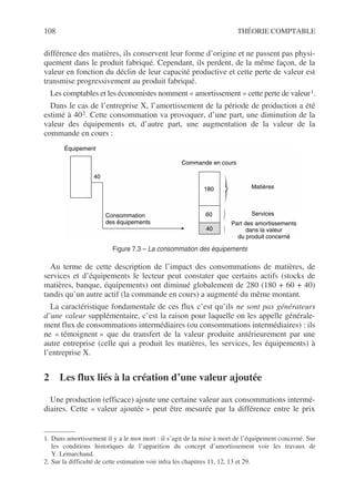 108 THÉORIE COMPTABLE
différence des matières, ils conservent leur forme d’origine et ne passent pas physi-
quement dans le produit fabriqué. Cependant, ils perdent, de la même façon, de la
valeur en fonction du déclin de leur capacité productive et cette perte de valeur est
transmise progressivement au produit fabriqué.
Les comptables et les économistes nomment « amortissement » cette perte de valeur1.
Dans le cas de l’entreprise X, l’amortissement de la période de production a été
estimé à 402. Cette consommation va provoquer, d’une part, une diminution de la
valeur des équipements et, d’autre part, une augmentation de la valeur de la
commande en cours :
Au terme de cette description de l’impact des consommations de matières, de
services et d’équipements le lecteur peut constater que certains actifs (stocks de
matières, banque, équipements) ont diminué globalement de 280 (180 + 60 + 40)
tandis qu’un autre actif (la commande en cours) a augmenté du même montant.
La caractéristique fondamentale de ces flux c’est qu’ils ne sont pas générateurs
d’une valeur supplémentaire, c’est la raison pour laquelle on les appelle générale-
ment flux de consommations intermédiaires (ou consommations intermédiaires) : ils
ne « témoignent » que du transfert de la valeur produite antérieurement par une
autre entreprise (celle qui a produit les matières, les services, les équipements) à
l’entreprise X.
2 Les flux liés à la création d’une valeur ajoutée
Une production (efficace) ajoute une certaine valeur aux consommations intermé-
diaires. Cette « valeur ajoutée » peut être mesurée par la différence entre le prix
1. Dans amortissement il y a le mot mort : il s’agit de la mise à mort de l’équipement concerné. Sur
les conditions historiques de l’apparition du concept d’amortissement voir les travaux de
Y. Lemarchand.
2. Sur la difficulté de cette estimation voir infra les chapitres 11, 12, 13 et 29.
Équipement
40
180
60
Consommation
des équipements
Commande en cours
Matières
Part des amortissements
dans la valeur
du produit concerné
40
Services
Figure 7.3 – La consommation des équipements
 