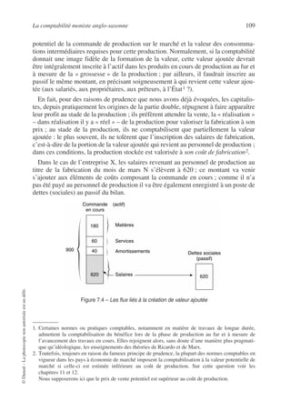 La comptabilité moniste anglo-saxonne 109
©
Dunod
–
La
photocopie
non
autorisée
est
un
délit.
potentiel de la commande de production sur le marché et la valeur des consomma-
tions intermédiaires requises pour cette production. Normalement, si la comptabilité
donnait une image fidèle de la formation de la valeur, cette valeur ajoutée devrait
être intégralement inscrite à l’actif dans les produits en cours de production au fur et
à mesure de la « grossesse » de la production ; par ailleurs, il faudrait inscrire au
passif le même montant, en précisant soigneusement à qui revient cette valeur ajou-
tée (aux salariés, aux propriétaires, aux prêteurs, à l’État1 ?).
En fait, pour des raisons de prudence que nous avons déjà évoquées, les capitalis-
tes, depuis pratiquement les origines de la partie double, répugnent à faire apparaître
leur profit au stade de la production ; ils préfèrent attendre la vente, la « réalisation »
– dans réalisation il y a « réel » – de la production pour valoriser la fabrication à son
prix ; au stade de la production, ils ne comptabilisent que partiellement la valeur
ajoutée : le plus souvent, ils ne tolèrent que l’inscription des salaires de fabrication,
c’est-à-dire de la portion de la valeur ajoutée qui revient au personnel de production ;
dans ces conditions, la production stockée est valorisée à son coût de fabrication2.
Dans le cas de l’entreprise X, les salaires revenant au personnel de production au
titre de la fabrication du mois de mars N s’élèvent à 620 ; ce montant va venir
s’ajouter aux éléments de coûts composant la commande en cours ; comme il n’a
pas été payé au personnel de production il va être également enregistré à un poste de
dettes (sociales) au passif du bilan.
1. Certaines normes ou pratiques comptables, notamment en matière de travaux de longue durée,
admettent la comptabilisation du bénéfice lors de la phase de production au fur et à mesure de
l’avancement des travaux en cours. Elles rejoignent alors, sans doute d’une manière plus pragmati-
que qu’idéologique, les enseignements des théories de Ricardo et de Marx.
2. Toutefois, toujours en raison du fameux principe de prudence, la plupart des normes comptables en
vigueur dans les pays à économie de marché imposent la comptabilisation à la valeur potentielle de
marché si celle-ci est estimée inférieure au coût de production. Sur cette question voir les
chapitres 11 et 12.
Nous supposerons ici que le prix de vente potentiel est supérieur au coût de production.
60
180
40
900
Commande
en cours
(actif)
Matières
620 620
Services
Amortissements Dettes sociales
(passif)
Salaires
Figure 7.4 – Les flux liés à la création de valeur ajoutée
 
