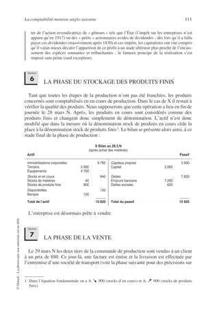La comptabilité moniste anglo-saxonne 111
©
Dunod
–
La
photocopie
non
autorisée
est
un
délit.
ter de l’action revendicatrice de « gêneurs » tels que l’État (l’impôt sur les entreprises n’est
apparu qu’en 1917) ou des « petits » actionnaires avides de dividendes ; dès lors qu’il a fallu
payer ces dividendes (massivement après 1830) et ces impôts, les capitalistes ont vite compris
qu’il valait mieux décaler l’apparition de ce profit à un stade ultérieur plus proche de l’encais-
sement des espèces sonnantes et trébuchantes : le fameux principe de la réalisation s’est
imposé sans peine (sauf exception).
LA PHASE DU STOCKAGE DES PRODUITS FINIS
Tant que toutes les étapes de la production n’ont pas été franchies, les produits
concernés sont comptabilisés en en cours de production. Dans le cas de X il restait à
vérifier la qualité des produits. Nous supposerons que cette opération a lieu en fin de
journée le 28 mars N. Après, les produits en cours sont considérés comme des
produits finis et changent donc simplement de dénomination. L’actif n’est donc
modifié que dans la mesure où la dénomination stock de produits en cours cède la
place à la dénomination stock de produits finis1. Le bilan se présente alors ainsi, à ce
stade final de la phase de production :
L’entreprise est désormais prête à vendre.
LA PHASE DE LA VENTE
Le 29 mars N les deux tiers de la commande de production sont vendus à un client
à un prix de 880. Ce jour-là, une facture est émise et la livraison est effectuée par
l’entremise d’une société de transport (voir la phase suivante pour des précisions sur
1. Dans l’équation fondamentale on a A 900 (stocks d’en cours) et A 900 (stocks de produits
finis).
X Bilan au 28.3.N
(après achat des matières)
Actif Passif
Immobilisations corporelles 9 760
Terrains 5 000
Équipements 4 760
Stocks et en cours 940
Stocks de matières 40
Stocks de produits finis 900
Disponibilités 120
Banque 120
Total de l’actif 10 820
Capitaux propres 3 000
Capital 3 000
Dettes 7 820
Emprunt bancaire 7 200
Dettes sociales 620
Total du passif 10 820
Section
6
Section
7
 