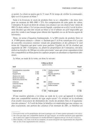 112 THÉORIE COMPTABLE
ce point). Le client ne paiera que le 31 mars N (le temps de vérifier la commande).
Que va-t-il se passer au bilan ?
Suite à la livraison, le stock de produits finis va se « dégonfler » des deux tiers
pour un montant de 600 (900 × 2/3). En compensation de cette perte de valeur,
l’entreprise X reçoit un droit de créance (ou créance) sur son client d’une valeur de
880. Ce droit, même s’il n’est pas encore liquide, constitue un actif (c’est de la tréso-
rerie décalée) qui doit être inscrit au bilan (c’est d’ailleurs un actif négociable qui
peut être vendu à une banque pour obtenir des liquidités en cas de besoin urgent de
trésorerie).
Donc, en terme d’équation fondamentale, A 600 (stocks de produits finis) et
A 880 (poste créances « clients »). Sachant que S’ et D ne varient pas (il n’y a pas
de nouvelles ressources externes venant des propriétaires et des prêteurs) le seul
terme de l’équation qui peut varier pour parfaire l’égalité est ∆S (le résultat) qui
augmente de 280 : l’entreprise, ou, plutôt les propriétaires de l’entreprise, ont donc
réalisé un bénéfice de 280 qui est certes provisoire1 mais qui existe cependant et doit
être comptabilisé au bilan parmi les capitaux propres en attendant sa répartition ulté-
rieure.
Le bilan, au stade de la vente, est donc le suivant :
D’une manière générale, c’est donc au stade de la vente qu’apparaît le résultat
dans une comptabilité moniste de type anglo-saxon2. Ce résultat est la résultante
d’un double mouvement de diminution des stocks de produits finis et d’augmenta-
tion des créances3. À l’actif du bilan, le bénéfice est matérialisé par une créance ou,
plus exactement, une portion des créances d’un montant de 280 ; ce bénéfice est
1. Il est provisoire car les propriétaires devront le partager avec d’autres parties prenantes (voir infra).
X Bilan au 28.3.N
(après la vente)
Actif Passif
Immobilisations corporelles 9 760
Terrains 5 000
Équipements 4 760
Stocks et en cours 340
Stocks de matières 40
Stocks de produits finis 300
Créances 880
Créances clients 880
Disponibilités 120
Banque 120
Total de l’actif 11 100
Capitaux propres 3 280
Capital 3 000
Résultat (bénéfice) 280
(880 – 600)
Dettes 7 820
Emprunt bancaire 7 200
Dettes sociales 620
Total du passif 11 100
2. On verra que dans une comptabilité dualiste de type français, un résultat transitoire peut apparaître
dès la phase de l’approvisionnement (le résultat définitif n’apparaissant qu’à la fin de l’exercice).
3. Bien entendu, si la vente avait été au comptant, on aurait enregistré une augmentation des disponibi-
lités au lieu d’une augmentation des créances.
 