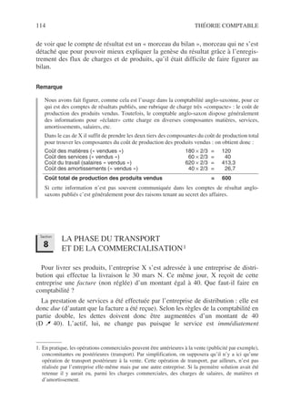 114 THÉORIE COMPTABLE
de voir que le compte de résultat est un « morceau du bilan », morceau qui ne s’est
détaché que pour pouvoir mieux expliquer la genèse du résultat grâce à l’enregis-
trement des flux de charges et de produits, qu’il était difficile de faire figurer au
bilan.
Remarque
Nous avons fait figurer, comme cela est l’usage dans la comptabilité anglo-saxonne, pour ce
qui est des comptes de résultats publiés, une rubrique de charge très «compacte» : le coût de
production des produits vendus. Toutefois, le comptable anglo-saxon dispose généralement
des informations pour «éclater» cette charge en diverses composantes matières, services,
amortissements, salaires, etc.
Dans le cas de X il suffit de prendre les deux tiers des composantes du coût de production total
pour trouver les composantes du coût de production des produits vendus : on obtient donc :
Coût des matières (« vendues ») 180 × 2/3 = 120
Coût des services (« vendus ») 60 × 2/3 = 40
Coût du travail (salaires « vendus ») 620 × 2/3 = 413,3
Coût des amortissements (« vendus ») 40 × 2/3 = 26,7
Coût total de production des produits vendus = 600
Si cette information n’est pas souvent communiquée dans les comptes de résultat anglo-
saxons publiés c’est généralement pour des raisons tenant au secret des affaires.
LA PHASE DU TRANSPORT
ET DE LA COMMERCIALISATION1
Pour livrer ses produits, l’entreprise X s’est adressée à une entreprise de distri-
bution qui effectue la livraison le 30 mars N. Ce même jour, X reçoit de cette
entreprise une facture (non réglée) d’un montant égal à 40. Que faut-il faire en
comptabilité ?
La prestation de services a été effectuée par l’entreprise de distribution : elle est
donc due (d’autant que la facture a été reçue). Selon les règles de la comptabilité en
partie double, les dettes doivent donc être augmentées d’un montant de 40
(D 40). L’actif, lui, ne change pas puisque le service est immédiatement
1. En pratique, les opérations commerciales peuvent être antérieures à la vente (publicité par exemple),
concomitantes ou postérieures (transport). Par simplification, on supposera qu’il n’y a ici qu’une
opération de transport postérieure à la vente. Cette opération de transport, par ailleurs, n’est pas
réalisée par l’entreprise elle-même mais par une autre entreprise. Si la première solution avait été
retenue il y aurait eu, parmi les charges commerciales, des charges de salaires, de matières et
d’amortissement.
Section
8
 