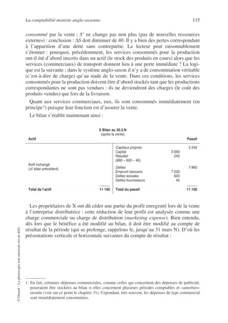 La comptabilité moniste anglo-saxonne 115
©
Dunod
–
La
photocopie
non
autorisée
est
un
délit.
consommé par la vente ; S’ ne change pas non plus (pas de nouvelles ressources
externes) : conclusion : ∆S doit diminuer de 40. Il y a bien des pertes correspondant
à l’apparition d’une dette sans contrepartie. Le lecteur peut raisonnablement
s’étonner : pourquoi, précédemment, les services consommés pour la production
ont-il été d’abord inscrits dans un actif (le stock des produits en cours) alors que les
services (commerciaux) de transport donnent lieu à une perte immédiate ? La logi-
que est la suivante ; dans le système anglo-saxon il n’y a de consommation véritable
(c’est-à-dire de charge) qu’au stade de la vente. Dans ces conditions, les services
consommés pour la production doivent être d’abord stockés tant que les productions
correspondantes ne sont pas vendues : ils ne deviendront des charges (le coût des
produits vendus) que lors de la livraison.
Quant aux services commerciaux, eux, ils sont consommés immédiatement (en
principe1) puisque leur fonction est d’assurer la vente.
Le bilan s’établit maintenant ainsi :
Les propriétaires de X ont dû céder une partie du profit enregistré lors de la vente
à l’entreprise distributrice : cette réduction de leur profit est analysée comme une
charge commerciale ou charge de distribution (marketing expense). Bien entendu,
dès lors que le bénéfice a été modifié au bilan, il doit être modifié au compte de
résultat de la période (qui se prolonge, rappelons le, jusqu’au 31 mars N). D’où les
présentations verticale et horizontale suivantes du compte de résultat :
1. En fait, certaines dépenses commerciales, comme celles qui concernent des dépenses de publicité,
pourraient être stockées au bilan si elles concernent plusieurs périodes comptables et «amorties»
ensuite (voir sur ce point le chapitre 31). Cependant, très souvent, les dépenses de type commercial
sont immédiatement consommées.
X Bilan au 30.3.N
(après la vente)
Actif Passif
Actif inchangé
(cf. bilan précédent)
Total de l’actif 11 100
Capitaux propres 3 240
Capital 3 000
Résultat 240
(880 – 600 – 40)
Dettes 7 860
Emprunt bancaire 7 200
Dettes sociales 620
Dettes fournisseurs 40
Total du passif 11 100
 