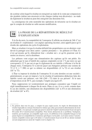 La comptabilité moniste anglo-saxonne 117
©
Dunod
–
La
photocopie
non
autorisée
est
un
délit.
du système selon lequel le résultat est enregistré au stade de la vente par comparaison
des produits (même non encaissés) et des charges (même non décaissées) : au stade
du règlement le résultat ne peut être enregistré une deuxième fois.
La conséquence de cette neutralité des opérations de trésorerie sur le résultat est
que le compte de résultat ne subit aucune modification.
LA PHASE DE LA RÉPARTITION DU RÉSULTAT
D’EXPLOITATION
À la fin du mois, la comptabilité de l’entreprise X affiche un résultat de 240. C’est
un résultat d’« exploitation » (en anglais operating income), ainsi appelé parce qu’il
résulte des opérations du cycle d’exploitation.
Mais ce résultat n’est pas le résultat définitif des propriétaires car ces derniers vont
devoir le partager avec deux autres « parties prenantes » : les prêteurs et l’État. Ce
n’est qu’ensuite qu’ils obtiendront leur « résultat net » et qu’ils pourront soit le
mettre en réserve, soit le distribuer.
Les prêteurs vont exiger une rémunération des capitaux qu’ils ont prêtés. En
admettant que le taux d’intérêt des capitaux empruntés est de 1 % par mois (ce qui
correspond à 12 % par an) et que le règlement de ces intérêts s’effectue à la fin de
chaque mois, l’entreprise X va devoir payer aux banquiers prêteurs une somme de
72 (1 % × 7 200) ce qui va réduire ses disponibilités (A 72) et son résultat
(∆S 72).
L’État va imposer le résultat de l’entreprise X (si cette dernière est une société) ;
généralement, ce qui est imposé c’est le résultat d’exploitation déduction faite des
intérêts versés aux prêteurs, soit 168 (240 – 72) dans le cas présent1. Si le taux
d’imposition est de 40 %, par exemple, l’impôt sera égal à 67.
Nous supposerons ici (contrairement aux pratiques courantes) que l’impôt est
réglé immédiatement à chaque fin de mois. Dans ce cas, il va y avoir, comme dans
le cas des intérêts, une diminution des disponibilités (∆A 67) et une diminution
du résultat (∆S 67).
1. En général, dans tous les pays, y compris les pays anglo-saxons, les règles de détermination du
résultat imposable ne sont pas forcément les mêmes que celles gouvernant la détermination du résul-
tat comptable ; il se peut par exemple que pour le calcul de l’impôt l’amortissement fiscal soit égal à
60 (contre 40 à l’amortissement comptable). Nous ferons abstraction de ce problème. Soulignons,
toutefois, qu’en principe, un comptable anglo-saxon, à la différence d’un comptable français ne fait
jamais figurer en comptabilité les évaluations spécifiques à la fiscalité ; en d’autres termes l’amortis-
sement comptable restera égal à 40 même si l’amortissement fiscal est de 60 (ce dernier montant
servant uniquement au calcul de l’impôt) (voir le chapitre 13).
Section
10
 