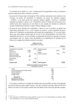 La comptabilité moniste anglo-saxonne 119
©
Dunod
–
La
photocopie
non
autorisée
est
un
délit.
Le résultat net est donc le « vrai » résultat pour les propriétaires mais ces derniers
peuvent opter pour deux solutions extrêmes :
– ils peuvent le laisser dans l’entreprise. Pour révéler clairement cette solution il est
d’usage, au bilan, de transférer le bénéfice du poste de capitaux propres
« résultat » à un autre poste des capitaux propres appelé « réserves » (retained
earnings en anglais) ; dans ce cas, l’entreprise conserve toutes les ressources accu-
mulées pour une expansion et son bilan et son compte de résultat ne subissent
aucune modification (hormis l’aspect formel indiqué avant) ;
– ils peuvent aussi décider de le distribuer1. Dans ce cas, le résultat, ou plutôt son
équivalent monétaire (s’il y a de l’argent en caisse), va être transféré du patri-
moine de l’entreprise au patrimoine personnel des propriétaires. C’est cette hypo-
thèse que nous allons retenir dans le cas de X. Les disponibilités vont donc être
diminuées de 101 (A ) et le résultat va disparaître du passif en tant que ressource
consommée (∆S ). Après cette distribution (ou répartition) du résultat net le
bilan et le compte de résultat seront les suivants :
C’est donc ce bilan et ce compte de résultat qui seront publiés au titre de la période
de mars N dans les pays anglo-saxons : lors de l’exercice suivant, celui d’avril N le
bilan à fin mars N sera repris comme base de départ d’une nouvelle période compta-
1. Bien entendu la distribution peut être partielle ce qui est le cas le plus fréquent en pratique. Mais
nous retiendrons ici le cas d’une distribution totale.
X Bilan au 31.3.N
(présentation horizontale)
Charges Produits
Immobilisations corporelles 9 760
Terrains 5 000
Équipements 4 760
Stocks et en cours 340
Stocks de matières 40
Stocks de produits finis 300
Disponibilités 100
Banque 100
Total de l’actif 10 200
Capitaux propres 3 000
Capital 3 000
Dettes 7 200
Emprunt bancaire 7 200
Total du passif 10 200
Compte de résultat du mois de mars N
(présentation verticale)
Ventes 880
Coût de production des produits vendus (600)
Coûts commerciaux (40)
Charge d’intérêt (72)
Charge d’impôt (67)
Résultat net 101
Dividendes distribués (101)
Résultat mis en réserve 0
 
