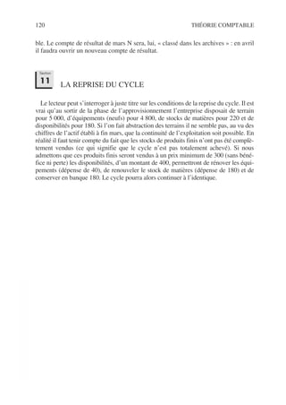 120 THÉORIE COMPTABLE
ble. Le compte de résultat de mars N sera, lui, « classé dans les archives » : en avril
il faudra ouvrir un nouveau compte de résultat.
LA REPRISE DU CYCLE
Le lecteur peut s’interroger à juste titre sur les conditions de la reprise du cycle. Il est
vrai qu’au sortir de la phase de l’approvisionnement l’entreprise disposait de terrain
pour 5 000, d’équipements (neufs) pour 4 800, de stocks de matières pour 220 et de
disponibilités pour 180. Si l’on fait abstraction des terrains il ne semble pas, au vu des
chiffres de l’actif établi à fin mars, que la continuité de l’exploitation soit possible. En
réalité il faut tenir compte du fait que les stocks de produits finis n’ont pas été complè-
tement vendus (ce qui signifie que le cycle n’est pas totalement achevé). Si nous
admettons que ces produits finis seront vendus à un prix minimum de 300 (sans béné-
fice ni perte) les disponibilités, d’un montant de 400, permettront de rénover les équi-
pements (dépense de 40), de renouveler le stock de matières (dépense de 180) et de
conserver en banque 180. Le cycle pourra alors continuer à l’identique.
Section
11
 