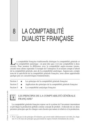 ©
Dunod
–
La
photocopie
non
autorisée
est
un
délit.
8 LA COMPTABILITÉ
DUALISTE FRANÇAISE
a comptabilité française traditionnelle distingue la comptabilité générale et
la comptabilité analytique : on peut dire que c’est une comptabilité à deux
circuits. Pour montrer la différence avec la comptabilité anglo-saxonne (mono-
circuit) nous allons reprendre l’exemple de l’entreprise X en tenant compte d’abord
de la comptabilité générale, puis de la comptabilité analytique. Auparavant, compte
tenu de la spécificité de la comptabilité générale française, nous allons approfondir
quelque peu ses caractéristiques fondamentales.
Section 1 ■ Les principes de la comptabilité générale française
Section 2 ■ Application des principes de la comptabilité générale française
Section 3 ■ La comptabilité analytique française
LES PRINCIPES DE LA COMPTABILITÉ GÉNÉRALE
FRANÇAISE1
La comptabilité générale française repose sur le système de l’inventaire intermittent
et privilégie la production globale comme concept de produit ; il découle de ces deux
premiers principes que les charges sont classées par nature et relatives à la production.
1. Il ne s’agit pas ici des principes d’évaluation, qui seront traités ultérieurement (voir infra, les chapi-
tres 11 à 16) mais des principes qui gouvernent les aspects formels (formulation du circuit).
L
Section
1
 