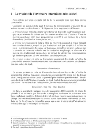 122 THÉORIE COMPTABLE
1 Le système de l’inventaire intermittent (des stocks)
Nous allons user d’un exemple tiré de la vie courante pour nous faire mieux
comprendre.
Comment un automobiliste peut-il mesurer la consommation d’essence de sa
voiture sur une certaine distance ? Il dispose de deux moyens très différents :
– le premier moyen consiste à munir sa voiture d’un dispositif électronique qui indi-
que en permanence le volume des flux sortant du réservoir d’essence. C’est un
moyen sophistiqué, cher, mais qui permet un contrôle à tout moment de la façon
de conduire (accélération intempestive, etc.) ;
– le second moyen consiste à faire le plein du réservoir au départ, à rouler pendant
une certaine distance jusqu’à ce que le réservoir soit peu rempli et à refaire un
plein : la consommation d’essence sur la distance considérée est alors indiquée par
la quantité de carburant achetée lors de ce dernier remplissage du réservoir. Ce
moyen plus traditionnel, moins cher, ne permet de vérifier les consommations
qu’en fin de parcours, ou tout au moins à certaines périodes.
Le premier système est celui de l’inventaire permanent des stocks qu’utilise la
comptabilité moniste : les consommations sont obtenues à tout moment par observa-
tion des sorties de stock
Consommations = Sorties de stocks
Le second système est celui de l’inventaire intermittent des stocks qu’utilise la
comptabilité générale française : on part d’un stock initial (Si) connu lors du dernier
bilan1, on ajoute les achats (A) de la période2 puis en fin de période on fait l’inven-
taire du stock final (Sf) et on retranche ce stock final de la somme du stock initial et
des achats : on obtient alors, indirectement, la consommation recherchée3.
Consommation = Stock initial + Achat – Stock final
En fait, le comptable français procède légèrement différemment ; en cours de
période, il ne se soucie pas des stocks et enregistre seulement les achats (au sens
large : achats de matières, de force de travail, etc.) qui passent systématiquement en
charge (en consommation) que ces achats soient réellement consommés ou non.
Puis, en fin de période, le comptable ajoute aux achats le stock initial4 et retranche
le stock final (qu’il obtient par inventaire).
1. Dans l’exemple de l’automobile, c’est le résidu dans le réservoir au début.
2. C’est la quantité versée au début de période pour avoir le plein.
3. Dans l’exemple de l’essence, le stock final est indirectement retranché par la constatation de la
quantité versée pour avoir le nouveau plein.
4. Ce stock est celui du dernier bilan établi.
 