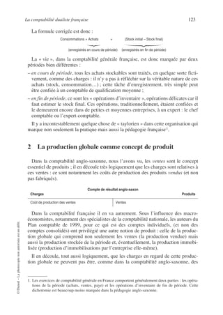La comptabilité dualiste française 123
©
Dunod
–
La
photocopie
non
autorisée
est
un
délit.
La formule corrigée est donc :
Consommations = Achats + (Stock initial – Stock final)
(enregistrés en cours de période) (enregistrés en fin de période)
La « vie », dans la comptabilité générale française, est donc marquée par deux
périodes bien différentes :
– en cours de période, tous les achats stockables sont traités, en quelque sorte ficti-
vement, comme des charges : il n’y a pas à réfléchir sur la véritable nature de ces
achats (stock, consommation…) ; cette tâche d’enregistrement, très simple peut
être confiée à un comptable de qualification moyenne ;
– en fin de période, ce sont les « opérations d’inventaire », opérations délicates car il
faut estimer le stock final. Ces opérations, traditionnellement, étaient confiées et
le demeurent encore dans de petites et moyennes entreprises, à un expert : le chef
comptable ou l’expert-comptable.
Il y a incontestablement quelque chose de « taylorien » dans cette organisation qui
marque non seulement la pratique mais aussi la pédagogie française1.
2 La production globale comme concept de produit
Dans la comptabilité anglo-saxonne, nous l’avons vu, les ventes sont le concept
essentiel de produits ; il en découle très logiquement que les charges sont relatives à
ces ventes : ce sont notamment les coûts de production des produits vendus (et non
pas fabriqués).
Dans la comptabilité française il en va autrement. Sous l’influence des macro-
économistes, notamment des spécialistes de la comptabilité nationale, les auteurs du
Plan comptable de 1999, pour ce qui est des comptes individuels, (et non des
comptes consolidés) ont privilégié une autre notion de produit : celle de la produc-
tion globale qui comprend non seulement les ventes (la production vendue) mais
aussi la production stockée de la période et, éventuellement, la production immobi-
lisée (production d’immobilisations par l’entreprise elle-même).
Il en découle, tout aussi logiquement, que les charges en regard de cette produc-
tion globale ne peuvent pas être, comme dans la comptabilité anglo-saxonne, des
1. Les exercices de comptabilité générale en France comportent généralement deux parties : les opéra-
tions de la période (achats, ventes, paye) et les opérations d’inventaire de fin de période. Cette
dichotomie est beaucoup moins marquée dans la pédagogie anglo-saxonne.
Compte de résultat anglo-saxon
Charges Produits
Coût de production des ventes Ventes
 
