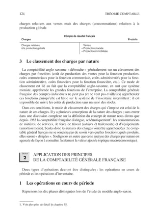 124 THÉORIE COMPTABLE
charges relatives aux ventes mais des charges (consommations) relatives à la
production globale.
3 Le classement des charges par nature
La comptabilité anglo-saxonne « débouche » généralement sur un classement des
charges par fonctions (coût de production des ventes pour la fonction production,
coûts commerciaux pour la fonction commerciale, coûts administratifs pour la fonc-
tion administrative, coûts financiers pour la fonction financière, etc.). Ce mode de
classement est lié au fait que la comptabilité anglo-saxonne, en tant que système
moniste, appréhende les grandes fonctions de l’entreprise. La comptabilité générale
française des comptes individuels ne peut pas (et ne veut pas d’ailleurs) appréhender
ces fonctions puisqu’elle est bâtie sur le système de l’inventaire intermittent : il est
impossible de suivre les coûts de production sans un suivi des stocks.
Dans ces conditions, le mode de classement des charges qui s’impose est celui de la
nature de ces charges. Il y a plusieurs conceptions de la nature des charges ; sans entrer
dans une discussion complexe sur la définition du concept de nature nous dirons que
depuis 1982 la comptabilité française distingue, schématiquement1, les consommations
de matières, de services, de force de travail (salaires et traitements) et d’équipements
(amortissements). Seules donc les natures des charges vont être appréhendées : le comp-
table général français ne se souciera pas de savoir vers quelles fonctions, quels produits,
elles seront « dirigées ». Soulignons en outre que cette analyse des charges par nature est
agencée de façon à connaître facilement la valeur ajoutée (optique macroéconomique).
APPLICATION DES PRINCIPES
DE LA COMPTABILITÉ GÉNÉRALE FRANÇAISE
Deux types d’opérations devront être distinguées : les opérations en cours de
période et les opérations d’inventaire.
1 Les opérations en cours de période
Reprenons les dix phases distinguées lors de l’étude du modèle anglo-saxon.
Compte de résultat français
Charges Produits
Charges relatives
à la production globale
Ventes
+ Production stockée
+ Production immobilisée
1. Voir plus plus de détail le chapitre 38.
Section
2
 