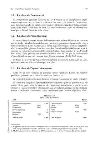 La comptabilité dualiste française 125
©
Dunod
–
La
photocopie
non
autorisée
est
un
délit.
1.1 La phase du financement
La comptabilité générale française ne se distingue de la comptabilité anglo-
saxonne qu’en ce qui concerne le traitement des stocks ; la phase du financement,
dans la mesure où elle ne fait pas intervenir ces éléments, sera donc traitée, en prin-
cipe, de la même façon dans les deux systèmes comptables. Nous ne reproduirons
donc pas le bilan à l’issue de cette phase.
1.2 La phase de l’investissement
Ici encore l’investissement, au sens de l’investissement en immobilisation, ne concerne
pas les stocks ; un achat d’immobilisations (terrains, constructions, équipements…) sera
donc comptabilisé, pour l’essentiel, de la même façon dans les deux types de comptabili-
tés. La comptabilité générale française traite donc les achats d’immobilisations selon le
système de l’inventaire permanent (les immobilisations étant inscrites à l’actif lors de
leur achat) : cette pratique est vraisemblablement due au fait que les mouvements
d’immobilisations sont plus rares que ceux des stocks et donc plus faciles à traiter.
Le bilan, à l’issue de la phase d’investissement, est donc le même dans les deux
systèmes ; nous ne le reproduirons pas non plus.
1.3 La phase de l’approvisionnement
Cette fois-ci nous sommes en présence d’une opération d’achat de matières
premières qui concerne a priori les stocks de l’entreprise.
Le comptable anglo-saxon avait diminué la banque et augmenté les stocks (à l’actif).
Le comptable français va également diminuer la banque (qui n’est pas un stock). Par
contre, il ne peut, selon le système de l’inventaire intermittent, « toucher » aux
stocks1. Il va donc considérer (fictivement) que les matières achetées ont été immédia-
tement et totalement consommées ce qui va créer une perte (résultat négatif) au bilan2.
1. Rappelons que, le cas échéant, ces stocks sont ceux du dernier bilan établi ; dans le cas de X ils sont
nuls puisque l’entreprise vient d’être créée ; nous avons inscrit pour mémoire le chiffre zéro.
X Bilan au 1.3.N
(après l’achat des matières)
Actif Passif
Immobilisations corporelles 9 800
Terrains 5 000
Équipements 4 800
Stocks et en cours 0
Disponibilités 180
Banques 180
Total de l’actif 9 980
Capitaux propres 2 780
Capital 3 000
Résultat – 220
Dettes 7 200
Emprunt bancaire 7 200
Total du passif 9 980
2. Mathématiquement, si A diminue de 220 (banque) et si S’ et D sont constants, ∆S diminue de 220.
 
