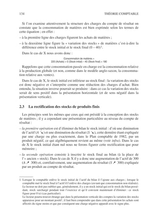134 THÉORIE COMPTABLE
Si l’on examine attentivement la structure des charges du compte de résultat on
constate que la consommation de matières est bien exprimée selon les termes de
cette équation ; en effet :
– à la première ligne des charges figurent les achats de matières ;
– à la deuxième ligne figure la « variation des stocks » de matières c’est-à-dire la
différence entre le stock initial et le stock final (0 – 40)1.
Dans le cas de X nous avons donc :
Consommation de matières =
220 (Achats) + 0 (Stock initial) – 40 (Stock final) = 180
Rappelons que cette consommation passée en charge est la consommation relative
à la production globale (et non, comme dans le modèle anglo-saxon, la consomma-
tion relative aux ventes).
Dans le cas de X, le stock initial est inférieur au stock final : la variation des stocks
est donc négative et s’interprète comme une réduction des charges d’achat. Bien
entendu, la situation inverse pourrait se produire : dans ce cas la variation des stocks
serait de sens positif dans la présentation horizontale (et de sens négatif dans la
présentation verticale).
2.3 La rectification des stocks de produits finis
Les principes sont les mêmes que ceux qui ont présidé à la conception des stocks
de matières ; il y a cependant une présentation particulière au niveau du compte de
résultat :
– la première opération est d’éliminer du bilan le stock initial : d’où une diminution
de l’actif (A ) et une diminution du résultat (S ), cette dernière étant expliquée
par une charge ou plus exactement, dans le Plan comptable de 1982, par un
produit négatif, ce qui algébriquement revient au même (voir infra). Dans le cas
de X le stock initial étant nul nous ne ferons figurer cette rectification que pour
mémoire ;
– la seconde opération consiste à inscrire le stock final au bilan (à la place de
l’« ancien » stock). Dans le cas de X il y a donc une augmentation de l’actif de 300
(A 300) et, corrélativement, une augmentation du résultat (S 300) expliquée
par un produit au compte de résultat.
1. Lorsque le comptable enlève le stock initial de l’actif du bilan il l’ajoute aux charges ; lorsque le
comptable met le stock final à l’actif il l’enlève des charges (en tant que consommation non réalisée).
Le lecteur ne doit pas oublier que, généralement, il y a un stock initial qui est le stock du bilan possé-
dant, stock surchargé pendant tout l’exercice et qu’il convient maintenant d’éliminer : ce stock
figure pour 0 ici (cas particulier).
Le lecteur pourra trouver étrange que dans la présentation verticale des comptes la variation des stocks
apparaisse pour un montant positif ; il faut bien comprendre que dans cette présentation les achats sont
affectés du signe moins et que par conséquent une charge négative apparaît avec le signe plus.
 