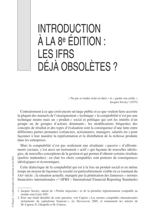 ©
Dunod
–
La
photocopie
non
autorisée
est
un
délit.
INTRODUCTION
À LA 8e ÉDITION :
LES IFRS
DÉJÀ OBSOLÈTES ?
« Ne pas se rendre riche en idées » et « garder son crédit. »
Jacques Savary1 (1675)
Contrairement à ce que croit encore un large public et ce que veulent faire accroire
la plupart des manuels de l’enseignement « technique » la comptabilité n’est pas une
technique neutre mais un « produit » social et politique qui sert les intérêts d’un
groupe ou de groupes d’acteurs dominants : les modifications fréquentes des
concepts de résultat et des types d’évaluation sont la conséquence d’une lutte entre
différentes parties prenantes (créanciers, actionnaires, managers, salariés etc.) pour
façonner à leur manière la représentation et la distribution de la richesse produite
dans les entreprises.
Mais la comptabilité n’est pas seulement une résultante « passive » d’affronte-
ments sociaux, c’est aussi un instrument « actif » qui façonne de nouvelles idéolo-
gies, de nouvelles conceptions de la gestion et qui permet d’obtenir certains résultats
(parfois inattendus) : en clair les choix comptables sont porteurs de conséquences
idéologiques et économiques.
Cette dialectique de la comptabilité qui est à la fois un produit social et en même
temps un moyen de façonner la société est particulièrement visible en ce tournant du
XXIe siècle ; la situation actuelle, marquée par la pénétration des fameuses « normes
financières internationales »2 (IFRS – International Financial Reporting Standards)
1. Jacques Savary, auteur de « Parfait négociant » et de la première réglementation comptable au
monde sous Louis XIV.
2. Pour une étude détaillée de cette question, voir Capron « Les normes comptables internationales
instruments du capitalisme financier », La Découverte 2005, et notamment les articles de
M. Capron, E. Chiapello et B. Colasse.
 