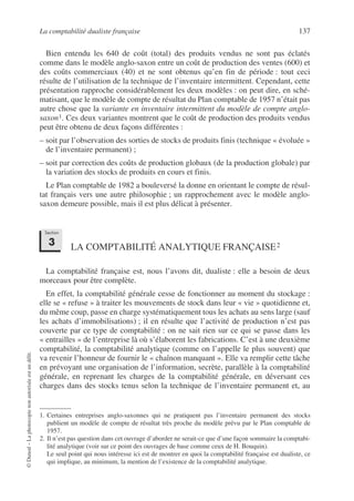 La comptabilité dualiste française 137
©
Dunod
–
La
photocopie
non
autorisée
est
un
délit.
Bien entendu les 640 de coût (total) des produits vendus ne sont pas éclatés
comme dans le modèle anglo-saxon entre un coût de production des ventes (600) et
des coûts commerciaux (40) et ne sont obtenus qu’en fin de période : tout ceci
résulte de l’utilisation de la technique de l’inventaire intermittent. Cependant, cette
présentation rapproche considérablement les deux modèles : on peut dire, en sché-
matisant, que le modèle de compte de résultat du Plan comptable de 1957 n’était pas
autre chose que la variante en inventaire intermittent du modèle de compte anglo-
saxon1. Ces deux variantes montrent que le coût de production des produits vendus
peut être obtenu de deux façons différentes :
– soit par l’observation des sorties de stocks de produits finis (technique « évoluée »
de l’inventaire permanent) ;
– soit par correction des coûts de production globaux (de la production globale) par
la variation des stocks de produits en cours et finis.
Le Plan comptable de 1982 a bouleversé la donne en orientant le compte de résul-
tat français vers une autre philosophie ; un rapprochement avec le modèle anglo-
saxon demeure possible, mais il est plus délicat à présenter.
LA COMPTABILITÉ ANALYTIQUE FRANÇAISE2
La comptabilité française est, nous l’avons dit, dualiste : elle a besoin de deux
morceaux pour être complète.
En effet, la comptabilité générale cesse de fonctionner au moment du stockage :
elle se « refuse » à traiter les mouvements de stock dans leur « vie » quotidienne et,
du même coup, passe en charge systématiquement tous les achats au sens large (sauf
les achats d’immobilisations) ; il en résulte que l’activité de production n’est pas
couverte par ce type de comptabilité : on ne sait rien sur ce qui se passe dans les
« entrailles » de l’entreprise là où s’élaborent les fabrications. C’est à une deuxième
comptabilité, la comptabilité analytique (comme on l’appelle le plus souvent) que
va revenir l’honneur de fournir le « chaînon manquant ». Elle va remplir cette tâche
en prévoyant une organisation de l’information, secrète, parallèle à la comptabilité
générale, en reprenant les charges de la comptabilité générale, en déversant ces
charges dans des stocks tenus selon la technique de l’inventaire permanent et, au
1. Certaines entreprises anglo-saxonnes qui ne pratiquent pas l’inventaire permanent des stocks
publient un modèle de compte de résultat très proche du modèle prévu par le Plan comptable de
1957.
2. Il n’est pas question dans cet ouvrage d’aborder ne serait-ce que d’une façon sommaire la comptabi-
lité analytique (voir sur ce point des ouvrages de base comme ceux de H. Bouquin).
Le seul point qui nous intéresse ici est de montrer en quoi la comptabilité française est dualiste, ce
qui implique, au minimum, la mention de l’existence de la comptabilité analytique.
Section
3
 