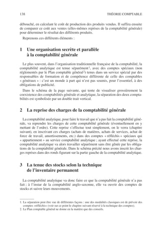 138 THÉORIE COMPTABLE
débouché, en calculant le coût de production des produits vendus. Il suffira ensuite
de comparer ce coût aux ventes (elles-mêmes reprises de la comptabilité générale)
pour déterminer le résultat des différents produits.
Reprenons ces différents éléments :
1 Une organisation secrète et parallèle
à la comptabilité générale
Le plus souvent, dans l’organisation traditionnelle française de la comptabilité, la
comptabilité analytique est tenue séparément1, avec des comptes spéciaux (non
réglementés par le Plan comptable général2) tenus dans un service spécial par des
responsables de formation et de compétence différente de celle des comptables
« généraux » : c’est un monde à part qui n’est pas soumis, pour l’essentiel, à des
obligations de publicité.
Dans le schéma de la page suivante, qui tente de visualiser grossièrement la
coexistence des comptabilités générale et analytique, la séparation des deux compta-
bilités est symbolisée par un double trait vertical.
2 La reprise des charges de la comptabilité générale
La comptabilité analytique, pour faire le travail que n’a pas fait la comptabilité géné-
rale, va reprendre les charges de cette comptabilité générale (éventuellement en y
mettant de l’ordre). Cette reprise s’effectue tout simplement, on le verra (chapitre
suivant), en inscrivant ces charges (achats de matières, achats de services, achat de
force de travail, amortissements, etc.) dans des comptes « réfléchis » spéciaux qui
« appartiennent » au service comptabilité analytique ; ayant effectué cette reprise, la
comptabilité analytique va alors travailler séparément sans être gênée par les obliga-
tions de la comptabilité générale. Dans le schéma précité nous avons inscrit les char-
ges reprises dans des ronds figurant sur la partie gauche de la comptabilité analytique.
3 La tenue des stocks selon la technique
de l’inventaire permanent
La comptabilité analytique va donc faire ce que la comptabilité générale n’a pas
fait ; à l’instar de la comptabilité anglo-saxonne, elle va ouvrir des comptes de
stocks et suivre leurs mouvements.
1. La séparation peut être vue de différentes façons : une des modalités classiques est de prévoir des
comptes «réfléchis» (voir sur ce point le chapitre suivant réservé à la technique des comptes).
2. Le Plan comptable général ne donne en la matière que des conseils.
 
