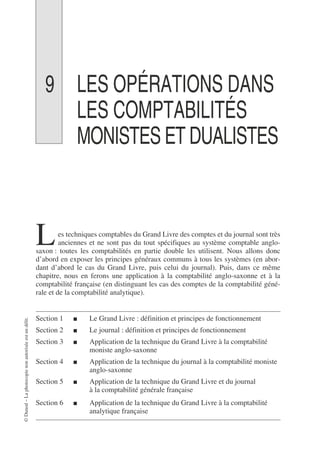 ©
Dunod
–
La
photocopie
non
autorisée
est
un
délit.
9 LES OPÉRATIONS DANS
LES COMPTABILITÉS
MONISTES ET DUALISTES
es techniques comptables du Grand Livre des comptes et du journal sont très
anciennes et ne sont pas du tout spécifiques au système comptable anglo-
saxon : toutes les comptabilités en partie double les utilisent. Nous allons donc
d’abord en exposer les principes généraux communs à tous les systèmes (en abor-
dant d’abord le cas du Grand Livre, puis celui du journal). Puis, dans ce même
chapitre, nous en ferons une application à la comptabilité anglo-saxonne et à la
comptabilité française (en distinguant les cas des comptes de la comptabilité géné-
rale et de la comptabilité analytique).
Section 1 ■ Le Grand Livre : définition et principes de fonctionnement
Section 2 ■ Le journal : définition et principes de fonctionnement
Section 3 ■ Application de la technique du Grand Livre à la comptabilité
moniste anglo-saxonne
Section 4 ■ Application de la technique du journal à la comptabilité moniste
anglo-saxonne
Section 5 ■ Application de la technique du Grand Livre et du journal
à la comptabilité générale française
Section 6 ■ Application de la technique du Grand Livre à la comptabilité
analytique française
L
 