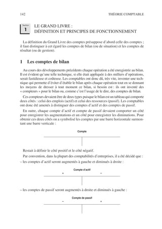 142 THÉORIE COMPTABLE
LE GRAND LIVRE :
DÉFINITION ET PRINCIPES DE FONCTIONNEMENT
La définition du Grand Livre des comptes présuppose d’abord celle des comptes ;
il faut distinguer à cet égard les comptes de bilan (ou de situation) et les comptes de
résultat (ou de gestion).
1 Les comptes de bilan
Au cours des développements précédents chaque opération a été enregistrée au bilan.
Il est évident qu’une telle technique, si elle était appliquée à des milliers d’opérations,
serait fastidieuse et coûteuse. Les comptables ont donc dû, très vite, inventer une tech-
nique qui permette d’éviter d’établir le bilan après chaque opération tout en se donnant
les moyens de dresser à tout moment ce bilan, si besoin est : ils ont inventé des
« compteurs » pour le bilan ou, comme c’est l’usage de le dire, des comptes de bilan.
Ces compteurs devaient être de deux types puisque le bilan est un tableau qui comporte
deux côtés : celui des emplois (actif) et celui des ressources (passif). Les comptables
ont donc été amenés à distinguer des comptes d’actif et des comptes de passif.
En outre, chaque compte d’actif et compte de passif devaient comporter un côté
pour enregistrer les augmentations et un côté pour enregistrer les diminutions. Pour
obtenir ces deux côtés on a symbolisé les comptes par une barre horizontale surmon-
tant une barre verticale :
Restait à définir le côté positif et le côté négatif.
Par convention, dans la plupart des comptabilités d’entreprises, il a été décidé que :
– les comptes d’actif seront augmentés à gauche et diminués à droite :
– les comptes de passif seront augmentés à droite et diminués à gauche :
Compte
Compte d’actif
+ –
Compte de passif
– +
Section
1
 