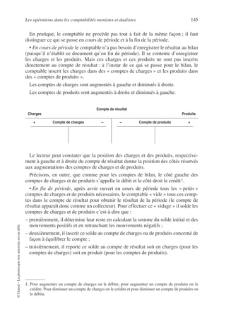 Les opérations dans les comptabilités monistes et dualistes 145
©
Dunod
–
La
photocopie
non
autorisée
est
un
délit.
En pratique, le comptable ne procède pas tout à fait de la même façon ; il faut
distinguer ce qui se passe en cours de période et à la fin de la période.
• En cours de période le comptable n’a pas besoin d’enregistrer le résultat au bilan
(puisqu’il n’établit ce document qu’en fin de période). Il se contente d’enregistrer
les charges et les produits. Mais ces charges et ces produits ne sont pas inscrits
directement au compte de résultat : à l’instar de ce qui se passe pour le bilan, le
comptable inscrit les charges dans des « comptes de charges » et les produits dans
des « comptes de produits ».
Les comptes de charges sont augmentés à gauche et diminués à droite.
Les comptes de produits sont augmentés à droite et diminués à gauche.
Le lecteur peut constater que la position des charges et des produits, respective-
ment à gauche et à droite du compte de résultat donne la position des côtés réservés
aux augmentations des comptes de charges et de produits.
Précisons, en outre, que comme pour les comptes de bilan, le côté gauche des
comptes de charges et de produits s’appelle le débit et le côté droit le crédit1.
• En fin de période, après avoir ouvert en cours de période tous les « petits »
comptes de charges et de produits nécessaires, le comptable « vide » tous ces comp-
tes dans le compte de résultat pour obtenir le résultat de la période (le compte de
résultat apparaît donc comme un collecteur). Pour effectuer ce « vidage » il solde les
comptes de charges et de produits c’est-à-dire que :
– premièrement, il détermine leur reste en calculant la somme du solde initial et des
mouvements positifs et en retranchant les mouvements négatifs ;
– deuxièmement, il inscrit ce solde au compte de charges ou de produits concerné de
façon à équilibrer le compte ;
– troisièmement, il reporte ce solde au compte de résultat soit en charges (pour les
comptes de charges) soit en produit (pour les comptes de produits).
Compte de résultat
Charges Produits
+ Compte de charges – – Compte de produits +
1. Pour augmenter un compte de charges on le débite, pour augmenter un compte de produits on le
crédite. Pour diminuer un compte de charges on le crédite et pour diminuer un compte de produits on
le débite.
 