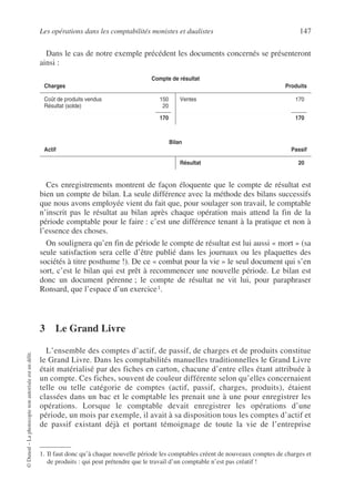 Les opérations dans les comptabilités monistes et dualistes 147
©
Dunod
–
La
photocopie
non
autorisée
est
un
délit.
Dans le cas de notre exemple précédent les documents concernés se présenteront
ainsi :
Ces enregistrements montrent de façon éloquente que le compte de résultat est
bien un compte de bilan. La seule différence avec la méthode des bilans successifs
que nous avons employée vient du fait que, pour soulager son travail, le comptable
n’inscrit pas le résultat au bilan après chaque opération mais attend la fin de la
période comptable pour le faire : c’est une différence tenant à la pratique et non à
l’essence des choses.
On soulignera qu’en fin de période le compte de résultat est lui aussi « mort » (sa
seule satisfaction sera celle d’être publié dans les journaux ou les plaquettes des
sociétés à titre posthume !). De ce « combat pour la vie » le seul document qui s’en
sort, c’est le bilan qui est prêt à recommencer une nouvelle période. Le bilan est
donc un document pérenne ; le compte de résultat ne vit lui, pour paraphraser
Ronsard, que l’espace d’un exercice1.
3 Le Grand Livre
L’ensemble des comptes d’actif, de passif, de charges et de produits constitue
le Grand Livre. Dans les comptabilités manuelles traditionnelles le Grand Livre
était matérialisé par des fiches en carton, chacune d’entre elles étant attribuée à
un compte. Ces fiches, souvent de couleur différente selon qu’elles concernaient
telle ou telle catégorie de comptes (actif, passif, charges, produits), étaient
classées dans un bac et le comptable les prenait une à une pour enregistrer les
opérations. Lorsque le comptable devait enregistrer les opérations d’une
période, un mois par exemple, il avait à sa disposition tous les comptes d’actif et
de passif existant déjà et portant témoignage de toute la vie de l’entreprise
Compte de résultat
Charges Produits
Coût de produits vendus 150
Résultat (solde) 20
170
Ventes 170
170
Bilan
Actif Passif
Résultat 20
1. Il faut donc qu’à chaque nouvelle période les comptables créent de nouveaux comptes de charges et
de produits : qui peut prétendre que le travail d’un comptable n’est pas créatif !
 