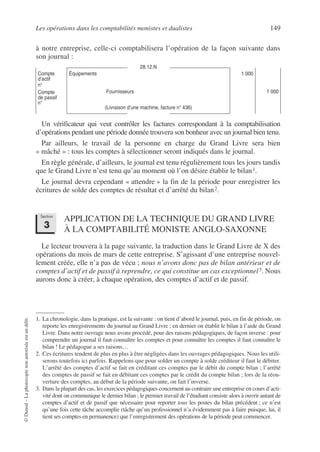 Les opérations dans les comptabilités monistes et dualistes 149
©
Dunod
–
La
photocopie
non
autorisée
est
un
délit.
à notre entreprise, celle-ci comptabilisera l’opération de la façon suivante dans
son journal :
Un vérificateur qui veut contrôler les factures correspondant à la comptabilisation
d’opérations pendant une période donnée trouvera son bonheur avec un journal bien tenu.
Par ailleurs, le travail de la personne en charge du Grand Livre sera bien
« mâché » : tous les comptes à sélectionner seront indiqués dans le journal.
En règle générale, d’ailleurs, le journal est tenu régulièrement tous les jours tandis
que le Grand Livre n’est tenu qu’au moment où l’on désire établir le bilan1.
Le journal devra cependant « attendre » la fin de la période pour enregistrer les
écritures de solde des comptes de résultat et d’arrêté du bilan2.
APPLICATION DE LA TECHNIQUE DU GRAND LIVRE
À LA COMPTABILITÉ MONISTE ANGLO-SAXONNE
Le lecteur trouvera à la page suivante, la traduction dans le Grand Livre de X des
opérations du mois de mars de cette entreprise. S’agissant d’une entreprise nouvel-
lement créée, elle n’a pas de vécu ; nous n’avons donc pas de bilan antérieur et de
comptes d’actif et de passif à reprendre, ce qui constitue un cas exceptionnel3. Nous
aurons donc à créer, à chaque opération, des comptes d’actif et de passif.
28.12.N
Compte
d’actif
n°
Compte
de passif
n°
Équipements
Fournisseurs
(Livraison d’une machine, facture n° 436)
1 000
1 000
1. La chronologie, dans la pratique, est la suivante : on tient d’abord le journal, puis, en fin de période, on
reporte les enregistrements du journal au Grand Livre ; en dernier on établit le bilan à l’aide du Grand
Livre. Dans notre ouvrage nous avons procédé, pour des raisons pédagogiques, de façon inverse : pour
comprendre un journal il faut connaître les comptes et pour connaître les comptes il faut connaître le
bilan ! Le pédagogue a ses raisons…
2. Ces écritures tendent de plus en plus à être négligées dans les ouvrages pédagogiques. Nous les utili-
serons toutefois ici parfois. Rappelons que pour solder un compte à solde créditeur il faut le débiter.
L’arrêté des comptes d’actif se fait en créditant ces comptes par le débit du compte bilan ; l’arrêté
des comptes de passif se fait en débitant ces comptes par le crédit du compte bilan ; lors de la réou-
verture des comptes, au début de la période suivante, on fait l’inverse.
3. Dans la plupart des cas, les exercices pédagogiques concernent au contraire une entreprise en cours d’acti-
vité dont on communique le dernier bilan ; le premier travail de l’étudiant consiste alors à ouvrir autant de
comptes d’actif et de passif que nécessaire pour reporter tous les postes du bilan précédent ; ce n’est
qu’une fois cette tâche accomplie (tâche qu’un professionnel n’a évidemment pas à faire puisque, lui, il
tient ses comptes en permanence) que l’enregistrement des opérations de la période peut commencer.
Section
3
 