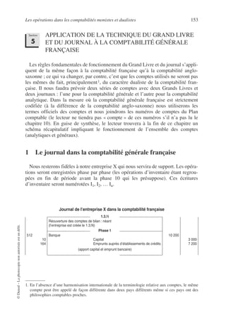 Les opérations dans les comptabilités monistes et dualistes 153
©
Dunod
–
La
photocopie
non
autorisée
est
un
délit.
APPLICATION DE LA TECHNIQUE DU GRAND LIVRE
ET DU JOURNAL À LA COMPTABILITÉ GÉNÉRALE
FRANÇAISE
Les règles fondamentales de fonctionnement du Grand Livre et du journal s’appli-
quent de la même façon à la comptabilité française qu’à la comptabilité anglo-
saxonne ; ce qui va changer, par contre, c’est que les comptes utilisés ne seront pas
les mêmes du fait, principalement1, du caractère dualiste de la comptabilité fran-
çaise. Il nous faudra prévoir deux séries de comptes avec deux Grands Livres et
deux journaux : l’une pour la comptabilité générale et l’autre pour la comptabilité
analytique. Dans la mesure où la comptabilité générale française est strictement
codifiée (à la différence de la comptabilité anglo-saxonne) nous utiliserons les
termes officiels des comptes et nous joindrons les numéros de comptes du Plan
comptable (le lecteur ne tiendra pas « compte » de ces numéros s’il n’a pas lu le
chapitre 10). En guise de synthèse, le lecteur trouvera à la fin de ce chapitre un
schéma récapitulatif impliquant le fonctionnement de l’ensemble des comptes
(analytiques et généraux).
1 Le journal dans la comptabilité générale française
Nous resterons fidèles à notre entreprise X qui nous servira de support. Les opéra-
tions seront enregistrées phase par phase (les opérations d’inventaire étant regrou-
pées en fin de période avant la phase 10 qui les présuppose). Ces écritures
d’inventaire seront numérotées I1, I2, … In.
Journal de l’entreprise X dans la comptabilité française
1. En l’absence d’une harmonisation internationale de la terminologie relative aux comptes, le même
compte peut être appelé de façon différente dans deux pays différents même si ces pays ont des
philosophies comptables proches.
1.3.N
Réouverture des comptes de bilan : néant
(l’entreprise est créée le 1.3.N)
Phase 1
512
10
164
Banque
Capital
Emprunts auprès d’établissements de crédits
(apport capital et emprunt bancaire)
10 200
3 000
7 200
Section
5
 