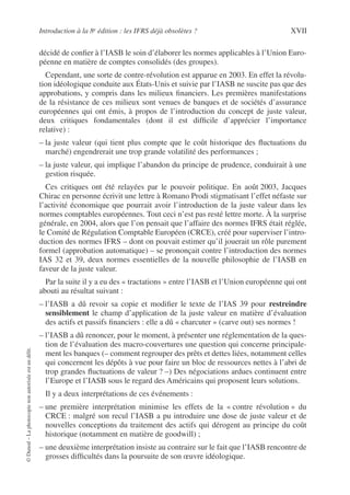 Introduction à la 8e édition : les IFRS déjà obsolètes ? XVII
©
Dunod
–
La
photocopie
non
autorisée
est
un
délit.
décidé de confier à l’IASB le soin d’élaborer les normes applicables à l’Union Euro-
péenne en matière de comptes consolidés (des groupes).
Cependant, une sorte de contre-révolution est apparue en 2003. En effet la révolu-
tion idéologique conduite aux États-Unis et suivie par l’IASB ne suscite pas que des
approbations, y compris dans les milieux financiers. Les premières manifestations
de la résistance de ces milieux sont venues de banques et de sociétés d’assurance
européennes qui ont émis, à propos de l’introduction du concept de juste valeur,
deux critiques fondamentales (dont il est difficile d’apprécier l’importance
relative) :
– la juste valeur (qui tient plus compte que le coût historique des fluctuations du
marché) engendrerait une trop grande volatilité des performances ;
– la juste valeur, qui implique l’abandon du principe de prudence, conduirait à une
gestion risquée.
Ces critiques ont été relayées par le pouvoir politique. En août 2003, Jacques
Chirac en personne écrivit une lettre à Romano Prodi stigmatisant l’effet néfaste sur
l’activité économique que pourrait avoir l’introduction de la juste valeur dans les
normes comptables européennes. Tout ceci n’est pas resté lettre morte. À la surprise
générale, en 2004, alors que l’on pensait que l’affaire des normes IFRS était réglée,
le Comité de Régulation Comptable Européen (CRCE), créé pour superviser l’intro-
duction des normes IFRS – dont on pouvait estimer qu’il jouerait un rôle purement
formel (approbation automatique) – se prononçait contre l’introduction des normes
IAS 32 et 39, deux normes essentielles de la nouvelle philosophie de l’IASB en
faveur de la juste valeur.
Par la suite il y a eu des « tractations » entre l’IASB et l’Union européenne qui ont
abouti au résultat suivant :
– l’IASB a dû revoir sa copie et modifier le texte de l’IAS 39 pour restreindre
sensiblement le champ d’application de la juste valeur en matière d’évaluation
des actifs et passifs financiers : elle a dû « charcuter » (carve out) ses normes !
– l’IASB a dû renoncer, pour le moment, à présenter une réglementation de la ques-
tion de l’évaluation des macro-couvertures une question qui concerne principale-
ment les banques (– comment regrouper des prêts et dettes liées, notamment celles
qui concernent les dépôts à vue pour faire un bloc de ressources nettes à l’abri de
trop grandes fluctuations de valeur ? –) Des négociations ardues continuent entre
l’Europe et l’IASB sous le regard des Américains qui proposent leurs solutions.
Il y a deux interprétations de ces événements :
– une première interprétation minimise les effets de la « contre révolution » du
CRCE : malgré son recul l’IASB a pu introduire une dose de juste valeur et de
nouvelles conceptions du traitement des actifs qui dérogent au principe du coût
historique (notamment en matière de goodwill) ;
– une deuxième interprétation insiste au contraire sur le fait que l’IASB rencontre de
grosses difficultés dans la poursuite de son œuvre idéologique.
 