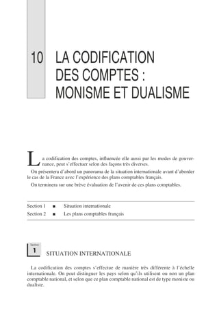 10 LA CODIFICATION
DES COMPTES :
MONISME ET DUALISME
a codification des comptes, influencée elle aussi par les modes de gouver-
nance, peut s’effectuer selon des façons très diverses.
On présentera d’abord un panorama de la situation internationale avant d’aborder
le cas de la France avec l’expérience des plans comptables français.
On terminera sur une brève évaluation de l’avenir de ces plans comptables.
Section 1 ■ Situation internationale
Section 2 ■ Les plans comptables français
SITUATION INTERNATIONALE
La codification des comptes s’effectue de manière très différente à l’échelle
internationale. On peut distinguer les pays selon qu’ils utilisent ou non un plan
comptable national, et selon que ce plan comptable national est de type moniste ou
dualiste.
L
Section
1
 
