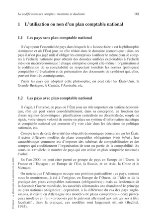 La codification des comptes : monisme et dualisme 161
©
Dunod
–
La
photocopie
non
autorisée
est
un
délit.
1 L’utilisation ou non d’un plan comptable national
1.1 Les pays sans plan comptable national
Il s’agit pour l’essentiel de pays dans lesquels le « laissez-faire » est la philosophie
dominante et où l’État joue un rôle réduit dans le domaine économique ; dans ces
pays il n’est pas jugé utile d’obliger les entreprises à utiliser le même plan de comp-
tes à l’échelle nationale pour obtenir des données unifiées exploitables à l’échelle
méso ou macroéconomique : chaque entreprise conçoit elle-même l’organisation et
la codification de sa comptabilité en respectant toutefois les normes (publiques)
comptables (d’évaluation et de présentation des documents de synthèse) qui, elles,
peuvent être très contraignantes.
Parmi les pays qui adoptent cette philosophie, on peut citer les États-Unis, la
Grande-Bretagne, le Canada, l’Australie, etc.
1.2 Les pays avec plan comptable national
Il s’agit, à l’inverse, de pays où l’État joue un rôle important en matière économi-
que, rôle qui peut varier considérablement, dans sa conception, en fonction des
divers régimes économiques : planification centralisée ou décentralisée, souple ou
rigide, voire simple volonté de mettre en place un système d’information statistique
et comptable national qui permette d’y voir clair dans les décisions de politique
nationale, etc.
Compte tenu de cette diversité des objectifs économiques poursuivis par les États,
il existe différents modèles de plans comptables obligatoires (voir infra) ; leur
caractéristique commune est d’imposer des schémas de comptabilisation et des
comptes qui conditionnent l’organisation de tout ou partie de la comptabilité. Au
cours du XXe siècle, le nombre de pays qui ont utilisé un plan comptable national a
évolué.
En l’an 2000, on peut citer parmi ce groupe de pays en Europe de l’Ouest, la
France et l’Espagne ; en Europe de l’Est, la Russie, et en Asie, la Chine et le
Vietnam.
On notera que l’Allemagne occupe une position particulière : ce pays, comme
nous le montrerons, à été à l’origine, en Europe de l’Ouest, de l’idée et de la
pratique des plans comptables nationaux (obligatoires) ; mais au lendemain de
la Seconde Guerre mondiale, les autorités allemandes ont abandonné le principe
du plan national obligatoire ; cependant, à la différence du cas des pays anglo-
saxons, il existe en Allemagne des modèles de plans comptables – deux princi-
paux modèles en fait – proposés par le patronat allemand aux entreprises à titre
facultatif ; dans la pratique, ces modèles sont largement utilisés (Bechtel,
1995).
 
