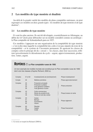 162 THÉORIE COMPTABLE
2 Les modèles de type moniste et dualiste
Au-delà de la grande variété des modèles de plans comptables nationaux, on peut
regrouper ces modèles en deux grands types : les modèles de type moniste et de type
dualiste1.
2.1 Les modèles de type moniste
Ce sont les plus anciens. Ils ont été développés, essentiellement en Allemagne, au
début du XXe siècle pour déboucher sur un modèle considéré comme un archétype :
le Plan comptable de Schmalenbach paru en 1927.
Ces modèles s’appuyent sur une organisation de la comptabilité de type moniste
– c’est-à-dire dans laquelle la comptabilité des coûts n’est pas séparée du reste de la
comptabilité – et le système de l’inventaire permanent. Ils agencent les classes de
comptes selon le principe dit du « circuit » : les classes, dans leur succession, reflé-
tent (grossièrement) le déroulement du cycle – argent, approvisionnement, produc-
tion, ventes, argent.
1. Ce texte est inspiré de Richard (2000 b).
REPÈRES : Le Plan comptable russe de 1992
Un bon exemple de modèle moniste est constitué par le Plan comptable russe de 1992
dont voici les classes (d’après Richard, 2000 a).
☞
.
Comptes 01 et 02 Investissements (et amortissement) Phase investissement
Compte 05 Matières premières Phase approvisionnement
Comptes 20
23
25
26
Production principale
Production auxiliaire
Frais généraux d’ateliers
Frais généraux d’usine
Phase production
Comptes 43
45
46
Coûts commerciaux
Stocks de produits livrés
Ventes et coût des ventes
Phase livraison et vente
Comptes 50
51
60
62
Caisse
Banque
Fournisseurs
Clients
Phase réglement
Comptes 80
85
90-97
Résultat
Capital
Crédit
Phase financement
 