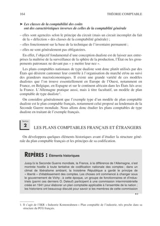 164 THÉORIE COMPTABLE
➤ Les classes de la comptabilité des coûts
ont des caractéristiques inverses de celles de la comptablité générale
– elles sont agencées selon le principe du circuit (mais un circuit incomplet du fait
de la « défection » des classes de la comptabilité générale) ;
– elles fonctionnent sur la base de la technique de l’inventaire permanent ;
– elles ne sont généralement pas obligatoires.
En effet, l’objectif fondamental d’une conception dualiste est de laisser aux entre-
prises la maîtrise de la surveillance de la sphère de la production, l’État ou les grou-
pements patronaux ne devant pas « y mettre leur nez ».
Les plans comptables nationaux de type dualiste sont donc plutôt utilisés par des
États qui désirent cantonner leur contrôle à l’organisation du marché et/ou au suivi
des grandeurs macroéconomiques. Il existe une grande variété de ces modèles
dualistes que l’on trouve essentiellement en Europe de l’Ouest, notamment en
France, en Belgique, en Espagne et sur le continent africain dans les États liés avec
la France. L’Allemagne pratique aussi, mais à titre facultatif, un modèle de plan
comptable de type dualiste1.
On considère généralement que l’exemple type d’un modèle de plan comptable
dualiste est le plan comptable français, notamment celui proposé au lendemain de la
Seconde Guerre mondiale. Nous allons donc étudier les plans comptables de type
dualiste en traitant de l’exemple français.
LES PLANS COMPTABLES FRANÇAIS ET ÉTRANGERS
On développera quelques éléments historiques avant d’étudier la structure géné-
rale du plan comptable français et les principes de sa codification.
1. Il s’agit de l’IKR « Industrie Kontenrahmen » Plan comptable de l’industrie, très proche dans sa
structure du PCG français.
REPÈRES : Éléments historiques
Jusqu’à la Seconde Guerre mondiale, la France, à la différence de l’Allemagne, s’est
montrée hostile à toute tentative de codification nationale des comptes ; dans un
climat de libéralisme ambiant, la troisième République a gardé le principe de
« liberté » d’établissement des comptes. Les choses ont commencé à changer sous
le gouvernement de Vichy ; à cette époque, un groupe de fonctionnaires et d’indus-
triels (parmi ces derniers O. Deteuf) participent à une commission interministérielle
créée en 1941 pour élaborer un plan comptable applicable à l’ensemble de la nation ;
les historiens ont beaucoup discuté pour savoir si les membres de cette commission
Section
2
☞
 