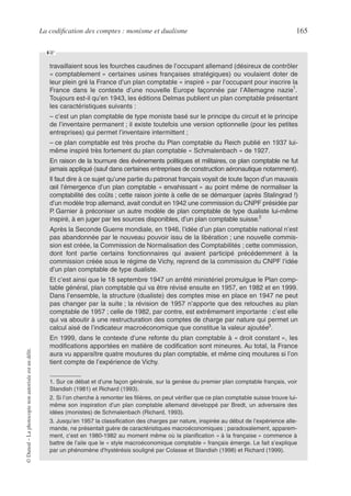 La codification des comptes : monisme et dualisme 165
©
Dunod
–
La
photocopie
non
autorisée
est
un
délit.
travaillaient sous les fourches caudines de l’occupant allemand (désireux de contrôler
« comptablement » certaines usines françaises stratégiques) ou voulaient doter de
leur plein gré la France d’un plan comptable « inspiré » par l’occupant pour inscrire la
France dans le contexte d’une nouvelle Europe façonnée par l’Allemagne nazie
1
.
Toujours est-il qu’en 1943, les éditions Delmas publient un plan comptable présentant
les caractéristiques suivants :
– c’est un plan comptable de type moniste basé sur le principe du circuit et le principe
de l’inventaire permanent ; il existe toutefois une version optionnelle (pour les petites
entreprises) qui permet l’inventaire intermittent ;
– ce plan comptable est très proche du Plan comptable du Reich publié en 1937 lui-
même inspiré très fortement du plan comptable « Schmalenbach » de 1927.
En raison de la tournure des événements politiques et militaires, ce plan comptable ne fut
jamais appliqué (sauf dans certaines entreprises de construction aéronautique notamment).
Il faut dire à ce sujet qu’une partie du patronat français voyait de toute façon d’un mauvais
œil l’émergence d’un plan comptable « envahissant » au point même de normaliser la
comptabilité des coûts ; cette raison jointe à celle de se démarquer (après Stalingrad !)
d’un modèle trop allemand, avait conduit en 1942 une commission du CNPF présidée par
P. Garnier à préconiser un autre modèle de plan comptable de type dualiste lui-même
inspiré, à en juger par les sources disponibles, d’un plan comptable suisse.2
Après la Seconde Guerre mondiale, en 1946, l’idée d’un plan comptable national n’est
pas abandonnée par le nouveau pouvoir issu de la libération ; une nouvelle commis-
sion est créée, la Commission de Normalisation des Comptabilités ; cette commission,
dont font partie certains fonctionnaires qui avaient participé précédemment à la
commission créée sous le régime de Vichy, reprend de la commission du CNPF l’idée
d’un plan comptable de type dualiste.
Et c’est ainsi que le 18 septembre 1947 un arrêté ministériel promulgue le Plan comp-
table général, plan comptable qui va être révisé ensuite en 1957, en 1982 et en 1999.
Dans l’ensemble, la structure (dualiste) des comptes mise en place en 1947 ne peut
pas changer par la suite ; la révision de 1957 n’apporte que des retouches au plan
comptable de 1957 ; celle de 1982, par contre, est extrêmement importante : c’est elle
qui va aboutir à une restructuration des comptes de charge par nature qui permet un
calcul aisé de l’indicateur macroéconomique que constitue la valeur ajoutée3
.
En 1999, dans le contexte d’une refonte du plan comptable à « droit constant », les
modifications apportées en matière de codification sont mineures. Au total, la France
aura vu apparaître quatre moutures du plan comptable, et même cinq moutures si l’on
tient compte de l’expérience de Vichy.
1. Sur ce débat et d’une façon générale, sur la genèse du premier plan comptable français, voir
Standish (1981) et Richard (1993).
2. Si l’on cherche à remonter les filières, on peut vérifier que ce plan comptable suisse trouve lui-
même son inspiration d’un plan comptable allemand développé par Bredt, un adversaire des
idées (monistes) de Schmalenbach (Richard, 1993).
3. Jusqu’en 1957 la classification des charges par nature, inspirée au début de l’expérience alle-
mande, ne présentait guère de caractéristiques macroéconomiques ; paradoxalement, apparem-
ment, c’est en 1980-1982 au moment même où la planification « à la française » commence à
battre de l’aile que le « style macroéconomique comptable » français émerge. Le fait s’explique
par un phénomène d’hystérésis souligné par Colasse et Standish (1998) et Richard (1999).
☞
 