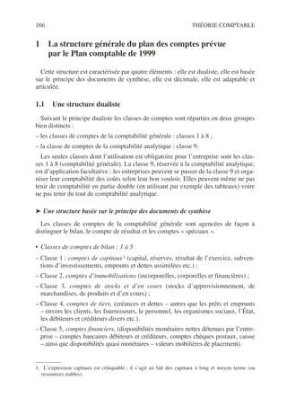 166 THÉORIE COMPTABLE
1 La structure générale du plan des comptes prévue
par le Plan comptable de 1999
Cette structure est caractérisée par quatre éléments : elle est dualiste, elle est basée
sur le principe des documents de synthèse, elle est décimale, elle est adaptable et
articulée.
1.1 Une structure dualiste
Suivant le principe dualiste les classes de comptes sont réparties en deux groupes
bien distincts :
– les classes de comptes de la comptabilité générale : classes 1 à 8 ;
– la classe de comptes de la comptabilité analytique : classe 9.
Les seules classes dont l’utilisation est obligatoire pour l’entreprise sont les clas-
ses 1 à 8 (comptabilité générale). La classe 9, réservée à la comptabilité analytique,
est d’application facultative : les entreprises peuvent se passer de la classe 9 et orga-
niser leur comptabilité des coûts selon leur bon vouloir. Elles peuvent même ne pas
tenir de comptabilité en partie double (en utilisant par exemple des tableaux) voire
ne pas tenir du tout de comptabilité analytique.
➤ Une structure basée sur le principe des documents de synthèse
Les classes de comptes de la comptabilité générale sont agencées de façon à
distinguer le bilan, le compte de résultat et les comptes « spéciaux ».
• Classes de comptes de bilan : 1 à 5
– Classe 1 : comptes de capitaux1 (capital, réserves, résultat de l’exercice, subven-
tions d’investissements, emprunts et dettes assimilées etc.) ;
– Classe 2, comptes d’immobilisations (incorporelles, corporelles et financières) ;
– Classe 3, comptes de stocks et d’en cours (stocks d’approvisionnement, de
marchandises, de produits et d’en cours) ;
– Classe 4, comptes de tiers, (créances et dettes – autres que les prêts et emprunts
– envers les clients, les fournisseurs, le personnel, les organismes sociaux, l’État,
les débiteurs et créditeurs divers etc.).
– Classe 5, comptes financiers, (disponibilités monétaires nettes détenues par l’entre-
prise – comptes bancaires débiteurs et créditeurs, comptes chèques postaux, caisse
– ainsi que disponibilités quasi monétaires – valeurs mobilières de placement).
1. L’expression capitaux est critiquable ; il s’agit en fait des capitaux à long et moyen terme (ou
ressources stables).
 