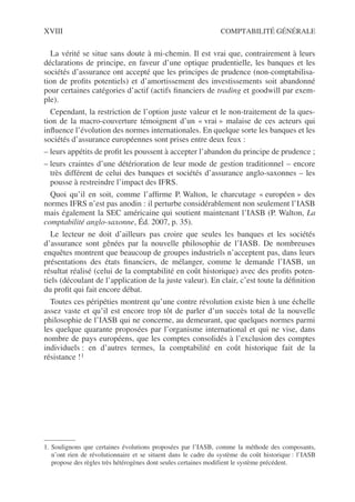 XVIII COMPTABILITÉ GÉNÉRALE
La vérité se situe sans doute à mi-chemin. Il est vrai que, contrairement à leurs
déclarations de principe, en faveur d’une optique prudentielle, les banques et les
sociétés d’assurance ont accepté que les principes de prudence (non-comptabilisa-
tion de profits potentiels) et d’amortissement des investissements soit abandonné
pour certaines catégories d’actif (actifs financiers de trading et goodwill par exem-
ple).
Cependant, la restriction de l’option juste valeur et le non-traitement de la ques-
tion de la macro-couverture témoignent d’un « vrai » malaise de ces acteurs qui
influence l’évolution des normes internationales. En quelque sorte les banques et les
sociétés d’assurance européennes sont prises entre deux feux :
– leurs appétits de profit les poussent à accepter l’abandon du principe de prudence ;
– leurs craintes d’une détérioration de leur mode de gestion traditionnel – encore
très différent de celui des banques et sociétés d’assurance anglo-saxonnes – les
pousse à restreindre l’impact des IFRS.
Quoi qu’il en soit, comme l’affirme P. Walton, le charcutage « européen » des
normes IFRS n’est pas anodin : il perturbe considérablement non seulement l’IASB
mais également la SEC américaine qui soutient maintenant l’IASB (P. Walton, La
comptabilité anglo-saxonne, Éd. 2007, p. 35).
Le lecteur ne doit d’ailleurs pas croire que seules les banques et les sociétés
d’assurance sont gênées par la nouvelle philosophie de l’IASB. De nombreuses
enquêtes montrent que beaucoup de groupes industriels n’acceptent pas, dans leurs
présentations des états financiers, de mélanger, comme le demande l’IASB, un
résultat réalisé (celui de la comptabilité en coût historique) avec des profits poten-
tiels (découlant de l’application de la juste valeur). En clair, c’est toute la définition
du profit qui fait encore débat.
Toutes ces péripéties montrent qu’une contre révolution existe bien à une échelle
assez vaste et qu’il est encore trop tôt de parler d’un succès total de la nouvelle
philosophie de l’IASB qui ne concerne, au demeurant, que quelques normes parmi
les quelque quarante proposées par l’organisme international et qui ne vise, dans
nombre de pays européens, que les comptes consolidés à l’exclusion des comptes
individuels : en d’autres termes, la comptabilité en coût historique fait de la
résistance !1
1. Soulignons que certaines évolutions proposées par l’IASB, comme la méthode des composants,
n’ont rien de révolutionnaire et se situent dans le cadre du système du coût historique : l’IASB
propose des règles très hétérogènes dont seules certaines modifient le système précédent.
 