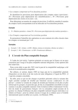 La codification des comptes : monisme et dualisme 169
©
Dunod
–
La
photocopie
non
autorisée
est
un
délit.
• Les comptes comportant un 9 en deuxième position
Ils identifient les provisions pour dépréciation (des comptes sujets à provision) :
29 « Provisions pour dépréciation des immobilisations », 39 « Provisions pour
dépréciation des stocks et en cours » etc.
Pour déterminer un numéro de compte de provision, il suffit de connaître le numéro
du compte d’actif correspondant et de lui intercaler un 9 en deuxième position.
Exemple
31 « Matières premières » donne 391 « Provisions pour dépréciation des matières premières ».
• Les Comptes comportant un 9 en troisième position
Ils permettent d’identifier des opérations en sens contraire de celles classées dans
les comptes se terminant par 1 à 8.
Exemples
Exemple 1 : 60 « Achats » et 609 « Rabais, remises et ristournes, obtenus sur achats ».
Exemple 2 : 401 « Fournisseurs » et 409 « Fournisseurs débiteurs ».
2 L’avenir du Plan comptable français
À l’aube du XXIe siècle, l’opinion générale est encore que la France est un pays
caractérisé par l’usage d’un plan comptable national obligatoire. Cette opinion doit
être relativisée.
Nous avons déjà vu que dès 1947, tout le pan de la comptabilité analytique a été
exclu de la normalisation comptable.
Par ailleurs, et surtout, depuis 1985 un large pan de la comptabilité générale
(financière) est de droit et de fait exclu de toute obligation à l’égard du PCG : il
s’agit des comptes consolidés.
En effet, pour ce qui est des charges et produits présentés selon la variante dite
anglo saxonne (compte de résultat par fonction) aucune codification n’a été
prévue1 ; comme la variante de compte de résultat par fonction est de plus en plus
utilisée par les groupes, on peut dire que, de fait, la comptabilité consolidée n’est pas
soumise à un plan comptable national. Cette évolution reflète évidemment l’évolu-
tion du mode de gouvernance français vers la conception anglo-saxonne de la
gestion. Le champ d’influence du plan comptable national français tend donc à se
réduire en France ; pour les mêmes raisons il risque de se réduire aussi à l’échelle
internationale (pour un débat sur ce point, voir Richard, 1999).
1. Voir le chapitre 43.
 