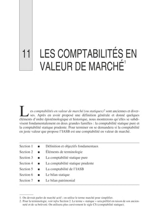 11 LES COMPTABILITÉS EN
VALEUR DE MARCHÉ
1
1
es comptabilités en valeur de marché (ou statiques)2 sont anciennes et diver-
ses. Après en avoir proposé une définition générale et donné quelques
éléments d’ordre épistémologique et historique, nous montrerons qu’elles se subdi-
visent fondamentalement en deux grandes familles : la comptabilité statique pure et
la comptabilité statique prudente. Pour terminer on se demandera si la comptabilité
en juste valeur que propose l’IASB est une comptabilité en valeur de marché.
Section 1 ■ Définition et objectifs fondamentaux
Section 2 ■ Éléments de terminologie
Section 3 ■ La comptabilité statique pure
Section 4 ■ La comptabilité statique prudente
Section 5 ■ La comptabilité de l’IASB
Section 6 ■ Le bilan statique
Section 7 ■ Le bilan patrimonial
1. On devrait parler de marché actif ; on utilise le terme marché pour simplifier.
2. Pour la terminologie, voir infra Section 2. Le terme « statique » sera préféré en raison de son ancien-
neté et de sa brièveté. On utilisera plus cursivement le sigle CS (comptabilité statique).
L
 