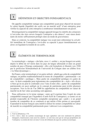 Les comptabilités en valeur de marché 171
©
Dunod
–
La
photocopie
non
autorisée
est
un
délit.
DÉFINITION ET OBJECTIFS FONDAMENTAUX
On appelle comptabilité statique une comptabilité ayant pour objectif de mesurer
la valeur liquide (liquidité) des actifs sur un marché actif1 d’une entreprise pour
vérifier la capacité de cette entreprise à rembourser immédiatement son passif.
Historiquement la comptabilité statique apparaît lorsque les intérêts des créanciers
(c’est-à-dire des tiers envers lesquels l’entreprise a des dettes)2, sont sinon domi-
nants du moins suffisamment protégés dans un mode de gouvernance.
Dans ce contexte, la comptabilité statique vise avant tout à déterminer la solvabi-
lité immédiate de l’entreprise c’est-à-dire sa capacité à payer immédiatement ses
dettes en liquidant la totalité de ses actifs.
ÉLÉMENTS DE TERMINOLOGIE
La terminologie « statique » (du latin, stare s’« arrêter », ne pas bouger) est usitée
depuis le début du XXe siècle dans les pays de langue allemande et dans un grand
nombre de pays d’Europe continentale : elle a été formalisée et illustrée vers 1920
par le professeur Schmalenbach de l’université de Cologne dans un célèbre livre
« Le bilan dynamique ».
En France, cette terminologie n’est guère utilisée : plutôt que celui de comptabilité
statique, on préfère traditionnellement le terme de comptabilité « patrimoniale » ou
de comptabilité « juridique ». Mais parler de comptabilité juridique n’a guère de
sens : le droit comptable peut réglementer des comptabilités de « style » très divers
si bien qu’on ne peut le confondre avec l’une d’entre elles ; parler de comptabilité
patrimoniale est aussi ambigü car le concept de patrimoine peut revêtir plusieurs
acceptions. Vers la fin de l’an 2000 les appellations de comptabilité en valeur de
marché ou de fair value accounting sont apparues.
Nous utiliserons ici le terme statique : outre qu’il exprime bien l’esprit de cette
comptabilité (marqué par l’hypothèse d’arrêt fictif de l’entreprise), ce terme est un
produit respectable de l’histoire comptable européenne qui « parle » à un grand
nombre de comptables de ce continent et qui mérite d’être promu et sauvegardé.
Cependant le lecteur français aura intérêt à utiliser les termes comptabilité en valeur
de marché ou comptabilité patrimoniale pour s’adresser à ses compatriotes.
1. Voir la définition p. 174.
2. Ces « tiers » dans un système économique de type capitaliste sont non seulement les prêteurs
(banquiers, fournisseurs), mais aussi les salariés : ce sont tous ceux qui ne sont pas propriétaires de
l’entreprise. La notion de tiers est nous l’avons dit tributaire du type de système économique.
Section
1
Section
2
 