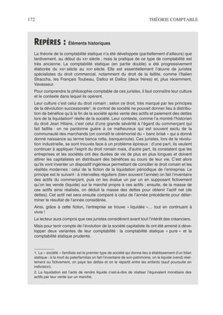 172 THÉORIE COMPTABLE
REPÈRES : Éléments historiques
La théorie de la comptabilité statique n’a été développée (partiellement d’ailleurs) que
tardivement, au début du XXe siècle ; mais la pratique de ce type de comptabilité est
très ancienne. La comptabilité statique (en partie double) a été progressivement
élaborée du XIIIe siècle au XIXe siècle. Elle est essentiellement l’œuvre de juristes
spécialistes du droit commercial, notamment du droit de la faillite, comme l’Italien
Straccha, les Français Toubeau, Dalloz et Dalloz (deux frères) et, plus récemment,
Vavasseur.
Pour comprendre la philosophie comptable de ces juristes, il faut connaître leur culture
et le contexte dans lequel ils opèrent.
Leur culture c’est celui du droit romain ; selon ce droit, très marqué par les principes
de la dévolution successorale1, le contrat de société ne pouvait donner lieu à distribu-
tion de bénéfice qu’à la fin de la société après vente des actifs et paiement des dettes
lors de la liquidation2 réelle de la société. Leur contexte, comme l’a montré l’historien
du droit Jean Hilaire, c’est celui d’une grande sévérité à l’égard du commerçant qui
fait faillite : on ne pardonne guère à ce malheureux qui est souvent exclu de la
communauté des marchands (on connaît le cérémonial du « banc brisé » qui a donné
donné naissance au terme banca rotta, banqueroute). Ces juristes, lors de la révolu-
tion industrielle, se sont trouvés face à un problème épineux : d’une part, ils veulent
continuer à appliquer l’esprit du droit romain mais, d’autre part, ils constatent que les
entreprises et les sociétés ont des durées de vie de plus en plus longues et doivent
attirer les capitalistes en distribuant des bénéfices au cours de leur vie. C’est alors
qu’ils vont inventer un dispositif ingénieux permettant de concilier le droit romain et les
réalités modernes : celui de la fiction de la liquidation périodique de l’entreprise. Le
principe est le suivant : à intervalles réguliers (bien souvent l’année) on fait l’inventaire
des actifs du commerçant, puis on les évalue un par un en supposant fictivement
qu’on les vende (liquide) sur le marché propre à ces actifs ; ensuite, de la masse de
ces actifs ainsi réalisés, on déduit la masse des dettes pour obtenir l’actif net (de
dettes). Cet actif net sera ensuite comparé à celui de l’année précédente pour déter-
miner le résultat de l’année considérée.
Ainsi, grâce à cette fiction, l’entreprise se trouve « liquidée »… tout en continuant à
vivre !
Le lecteur aura compris que ces juristes considèrent avant tout l’intérêt des créanciers.
Mais pour tenir compte de l’évolution de la société capitaliste ils ont été amené à déve-
lopper deux variantes de leur comptabilité : la comptabilité statique « pure » et la
comptabilité statique prudente.
1. La « société » familiale est le premier type de société qui donne lieu à établissement d’un bilan
statique : à la mort du paterfamilias on fait l’inventaire de son patrimoine, on le liquide (vend) réel-
lement ou fictivement, on paye les dettes et on le répartit entre les enfants (sauf poursuite en
indivision).
2. La liquidation est l’acte de rendre liquide c’est-à-dire de réaliser l’équivalent monétaire des
actifs par leur vente sur un marché.
 