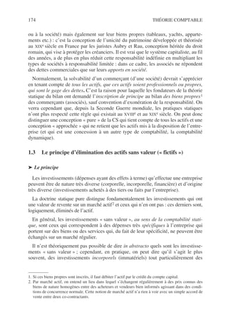 174 THÉORIE COMPTABLE
ou à la société) mais également sur leur biens propres (tableaux, yachts, apparte-
ments etc.) : c’est la conception de l’unicité du patrimoine développée et théorisée
au XIXe siècle en France par les juristes Aubry et Rau, conception héritée du droit
romain, qui vise à protéger les créanciers. Il est vrai que le système capitaliste, au fil
des années, a de plus en plus réduit cette responsabilité indéfinie en multipliant les
types de sociétés à responsabilité limitée : dans ce cadre, les associés ne répondent
des dettes commerciales que sur leurs apports en société.
Normalement, la solvabilité d’un commerçant (d’une société) devrait s’apprécier
en tenant compte de tous les actifs, que ces actifs soient professionnels ou propres,
qui sont le gage des dettes. C’est la raison pour laquelle les fondateurs de la théorie
statique du bilan ont demandé l’inscription de principe au bilan des biens propres1
des commerçants (associés), sauf convention d’exonération de la responsabilité. On
verra cependant que, depuis la Seconde Guerre mondiale, les pratiques statiques
n’ont plus respecté cette règle qui existait au XVIIIe et au XIXe siècle. On peut donc
distinguer une conception « pure » de la CS qui tient compte de tous les actifs et une
conception « approchée » qui ne retient que les actifs mis à la disposition de l’entre-
prise (et qui est une concession à un autre type de comptabilité, la comptabilité
dynamique).
1.3 Le principe d’élimination des actifs sans valeur (« fictifs »)
➤ Le principe
Les investissements (dépenses ayant des effets à terme) qu’effectue une entreprise
peuvent être de nature très diverse (corporelle, incorporelle, financière) et d’origine
très diverse (investissements achetés à des tiers ou faits par l’entreprise).
La doctrine statique pure distingue fondamentalement les investissements qui ont
une valeur de revente sur un marché actif2 et ceux qui n’en ont pas : ces derniers sont,
logiquement, éliminés de l’actif.
En général, les investissements « sans valeur », au sens de la comptabilité stati-
que, sont ceux qui correspondent à des dépenses très spécifiques à l’entreprise qui
portent sur des biens ou des services qui, du fait de leur spécificité, ne peuvent être
échangés sur un marché régulier.
Il n’est théoriquement pas possible de dire in abstracto quels sont les investisse-
ments « sans valeur » ; cependant, en pratique, on peut dire qu’il s’agit le plus
souvent, des investissements incorporels (immatériels) tout particulièrement des
1. Si ces biens propres sont inscrits, il faut débiter l’actif par le crédit du compte capital.
2. Par marché actif, on entend un lieu dans lequel s’échangent régulièrement à des prix connus des
biens de nature homogènes entre des acheteurs et vendeurs bien informés agissant dans des condi-
tions de concurrence normale. Cette notion de marché actif n’a rien à voir avec un simple accord de
vente entre deux co-contractants.
 