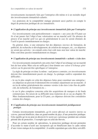 Les comptabilités en valeur de marché 175
©
Dunod
–
La
photocopie
non
autorisée
est
un
délit.
investissements incorporels faits par l’entreprise elle-même et à un moindre degré
des investissements immatériels achetés.
Les praticiens de la comptabilité statique prennent aussi parfois en compte le
degré de protection juridique de ces immatériels.
➤ L’application du principe aux investissements immatériels faits par l’entreprise
Ces investissements sont particulièrement « suspects » aux yeux des CS pure car
ils n’ont jamais fait l’objet d’une valorisation sur un marché actif. En absence de
preuve d’un marché actif (ce qui est généralement le cas) ils seront éliminés de
l’actif et passés immédiatement en charges.
En général, donc, si une entreprise fait des dépenses internes de formation, de
publicité, de recherche et développement, de création de marques, etc., ces dépenses
ne seront pas activées : on connaît certes leur coût mais non leur valeur de marché.
Elles sont donc passées immédiatement en charges.
➤ L’application du principe aux investissements immatériels « achetés » à des tiers
Ces investissements immatériels ont certes fait l’objet d’un échange sur un marché
lors de leur achat. Mais cela ne suffit pas à leur donner une valeur d’échange géné-
ralisée car ils peuvent être spécifiques à l’entreprise.
La règle de principe est donc la même : sauf preuve contraire, ces investissements
doivent être immédiatement passés en charge. La pratique soulève cependant des
difficultés :
– le cas le plus simple est celui des dépenses faites pour constituer une entreprise :
ces dépenses ne peuvent évidemment être revendues séparément sur un marché ; il
en ira de même généralement des sommes versées à des tiers à des fins de publi-
cité, de recherche, de formation etc. ;
– le cas le plus complexe concerne celui des acquisitions de marques et de fonds
commerciaux. En raison de sa difficulté nous traiterons de ce cas au chapitre 30.
Mais fondamentalement, pour la CS pure, ces dépenses doivent être considérées
comme des charges.
➤ L’application du principe aux investissements immatériels juridiquement
protégés
Certains investissements immatériels, qu’ils soient effectués de manière interne ou
externe, peuvent bénéficier, dans un grand nombre de pays, d’une protection juridique.
Cela signifie qu’on ne peut en découvrir le secret par espionnage pendant une certaine
période dite de protection ; l’exemple type est celui des brevets.
Pour un certain nombre de spécialistes, la protection juridique devrait permettre
d’accorder le statut d’actif aux incorporels qui en bénéficient dans le cadre même
d’une vision statique de la comptabilité ; il semble cependant que cette thèse soit diffi-
 