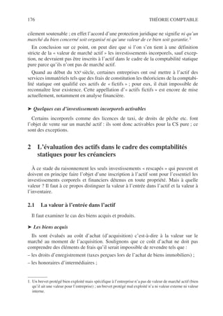 176 THÉORIE COMPTABLE
cilement soutenable ; en effet l’accord d’une protection juridique ne signifie ni qu’un
marché du bien concerné soit organisé ni qu’une valeur de ce bien soit garantie.1
En conclusion sur ce point, on peut dire que si l’on s’en tient à une définition
stricte de la « valeur de marché actif » les investissements incorporels, sauf excep-
tion, ne devraient pas être inscrits à l’actif dans le cadre de la comptabilité statique
pure parce qu’ils n’ont pas de marché actif.
Quand au début du XXe siècle, certaines entreprises ont osé mettre à l’actif des
services immatériels tels que des frais de constitution les théoriciens de la comptabi-
lité statique ont qualifié ces actifs de « fictifs » ; pour eux, il était impossible de
reconnaître leur existence. Cette appellation d’« actifs fictifs » est encore de mise
actuellement, notamment en analyse financière.
➤ Quelques cas d’investissements incorporels activables
Certains incorporels comme des licences de taxi, de droits de pêche etc. font
l’objet de vente sur un marché actif : ils sont donc activables pour la CS pure ; ce
sont des exceptions.
2 L’évaluation des actifs dans le cadre des comptabilités
statiques pour les créanciers
À ce stade du raisonnement les seuls investissements « rescapés » qui peuvent et
doivent en principe faire l’objet d’une inscription à l’actif sont pour l’essentiel les
investissements corporels et financiers détenus en toute propriété. Mais à quelle
valeur ? Il faut à ce propos distinguer la valeur à l’entrée dans l’actif et la valeur à
l’inventaire.
2.1 La valeur à l’entrée dans l’actif
Il faut examiner le cas des biens acquis et produits.
➤ Les biens acquis
Ils sont évalués au coût d’achat (d’acquisition) c’est-à-dire à la valeur sur le
marché au moment de l’acquisition. Soulignons que ce coût d’achat ne doit pas
comprendre des éléments de frais qu’il serait impossible de revendre tels que :
– les droits d’enregistrement (taxes perçues lors de l’achat de biens immobiliers) ;
– les honoraires d’intermédiaires ;
1. Un brevet protégé bien exploité mais spécifique à l’entreprise n’a pas de valeur de marché actif (bien
qu’il ait une valeur pour l’entreprise) ; un brevet protégé mal exploité n’a ni valeur externe ni valeur
interne.
 