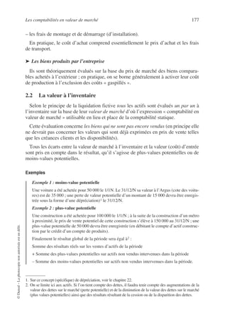 Les comptabilités en valeur de marché 177
©
Dunod
–
La
photocopie
non
autorisée
est
un
délit.
– les frais de montage et de démarrage (d’installation).
En pratique, le coût d’achat comprend essentiellement le prix d’achat et les frais
de transport.
➤ Les biens produits par l’entreprise
Ils sont théoriquement évalués sur la base du prix de marché des biens compara-
bles achetés à l’extérieur ; en pratique, on se borne généralement à activer leur coût
de production à l’exclusion des coûts « gaspillés ».
2.2 La valeur à l’inventaire
Selon le principe de la liquidation fictive tous les actifs sont évalués un par un à
l’inventaire sur la base de leur valeur de marché d’où l’expression « comptabilité en
valeur de marché » utilisable en lieu et place de la comptabilité statique.
Cette évaluation concerne les biens qui ne sont pas encore vendus (en principe elle
ne devrait pas concerner les valeurs qui sont déjà exprimées en prix de vente telles
que les créances clients et les disponibilités).
Tous les écarts entre la valeur de marché à l’inventaire et la valeur (coût) d’entrée
sont pris en compte dans le résultat, qu’il s’agisse de plus-values potentielles ou de
moins-values potentielles.
Exemples
Exemple 1 : moins-value potentielle
Une voiture a été achetée pour 50 000 le 1/1N. Le 31/12/N sa valeur à l’Argus (cote des voitu-
res) est de 35 000 ; une perte de valeur potentielle d’un montant de 15 000 devra être enregis-
trée sous la forme d’une dépréciation)1 le 31/12/N.
Exemple 2 : plus-value potentielle
Une construction a été achetée pour 100 000 le 1/1/N ; à la suite de la construction d’un métro
à proximité, le prix de vente potentiel de cette construction s’élève à 150 000 au 31/12/N ; une
plus-value potentielle de 50 000 devra être enregistrée (en débitant le compte d’actif construc-
tion par le crédit d’un compte de produits).
Finalement le résultat global de la période sera égal à2 :
Somme des résultats réels sur les ventes d’actifs de la période
+ Somme des plus-values potentielles sur actifs non vendus intervenues dans la période
– Somme des moins-values potentielles sur actifs non vendus intervenues dans la période.
1. Sur ce concept (spécifique) de dépréciation, voir le chapitre 22.
2. On se limite ici aux actifs. Si l’on tient compte des dettes, il faudra tenir compte des augmentations de la
valeur des dettes sur le marché (perte potentielle) et de la diminution de la valeur des dettes sur le marché
(plus values potentielles) ainsi que des résultats résultant de la cession ou de la disparition des dettes.
 
