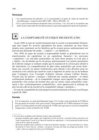 180 THÉORIE COMPTABLE
Remarques
– Les amortissements des périodes 1 et 2 correspondent à la perte de valeur de marché des
immobilisations : respectivement 600 (1 000 – 400) et 400 (400 – 0).
– Il n’y a pas d’investissements incorporels dans cet exercice : s’il y en avait eu, ils auraient sans
doute eu une valeur nulle dès leur décaissement, ce qui aurait augmenté les pertes de la période 1.
LA COMPTABILITÉ STATIQUE PRUDENTE (CSP)
Avant 1850, le type de société dominant était la société à responsabilité illimitée,
type dans lequel les associés répondaient des pertes seulement sur leurs biens
propres mais également sur les bénéfices qu’ils avaient perçus antérieurement (on
pouvait leur demander de rendre – « répéter » – ces bénéfices).
Vers 1850, les types de sociétés à responsabilité limitée se généralisent avec la
transformation du capitalisme en un capitalisme financier : les nouveaux
« capitalistes » ne sont plus responsables sur leurs biens propres et n’ont plus à
« répéter » les dividendes qu’ils ont perçus antérieurement. Les juristes promoteurs
de la théorie statique se rendent compte que le maintien de la version pure aboutit à
des aberrations. La comptabilisation de plus-values potentielles qui seront distri-
buées aux associés (et jamais remboursées) peut aboutir à des désastres pour les
créanciers et les salariés qui seront les seuls à supporter les pertes en cas de malheur
pour l’entreprise (voir l’exemple d’affaires récentes comme l’affaire Enron).
Voyant cela, les juristes « statiques » élaborent une variante prudente – et même
extrêmement prudente – de la comptabilité statique selon laquelle les plus-values
potentielles sont exclues du résultat alors que les moins-values potentielles conti-
nuent à être systématiquement comptabilisées : ainsi apparaissent le principe du
plus bas du coût ou du marché et la comptabilité statique « prudente ».
Ce type de comptabilité devient progressivement dominant en France et en Europe
à partir de 1860.
Exemple
Si l’on reprend le cas traité précédemment (page 177), la plus-value potentielle de 50 000 ne
fera pas partie du résultat1 alors que la moins-value potentielle de 15 000 continuera à en faire
partie. Le résultat global sera donc une perte de 15 000, alors que dans le cas de la comptabilité
statique pure, il était un bénéfice de 35 000.
1. Il existe deux modalités pour éliminer la plus-value potentielle :
– première modalité, plus simple, qui l’emportera à la fin du siècle : on laisse le bien concerné à son
coût d’acquisition à l’actif (si la valeur de marché est supérieure) ; c’est le principe du plus bas du
coût ou de la valeur de marché ;
– deuxième modalité (plus conforme à l’esprit de la doctrine statique) : on inscrit le bien à sa valeur
de marché à l’actif, mais le « résultat », au passif, n’est pas mis dans un compte de résultat : il est
« gelé » dans un compte de réserve non distribuable.
Section
4
 
