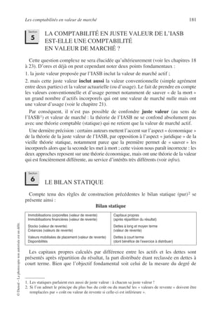Les comptabilités en valeur de marché 181
©
Dunod
–
La
photocopie
non
autorisée
est
un
délit.
LA COMPTABILITÉ EN JUSTE VALEUR DE L’IASB
EST-ELLE UNE COMPTABILITÉ
EN VALEUR DE MARCHÉ ?
Cette question complexe ne sera élucidée qu’ultérieurement (voir les chapitres 18
à 23). D’ores et déjà on peut cependant noter deux points fondamentaux :
1. la juste valeur proposée par l’IASB inclut la valeur de marché actif ;
2. mais cette juste valeur inclut aussi la valeur conventionnelle (simple agrément
entre deux parties) et la valeur actuarielle (ou d’usage). Le fait de prendre en compte
les valeurs conventionnelle et d’usage permet notamment de sauver « de la mort »
un grand nombre d’actifs incorporels qui ont une valeur de marché nulle mais ont
une valeur d’usage (voir le chapitre 21).
Par conséquent, il n’est pas possible de confondre juste valeur (au sens de
l’IASB1) et valeur de marché : la théorie de l’IASB ne se confond absolument pas
avec une théorie comptable (statique) qui ne retient que la valeur de marché actif.
Une dernière précision : certains auteurs mettent l’accent sur l’aspect « économique »
de la théorie de la juste valeur de l’IASB, par opposition à l’aspect « juridique » de la
vieille théorie statique, notamment parce que la première permet de « sauver » les
incorporels alors que la seconde les met à mort ; cette vision nous paraît incorrecte : les
deux approches reposent sur une théorie économique, mais ont une théorie de la valeur
qui est foncièrement différente, au service d’intérêts très différents (voir infra).
LE BILAN STATIQUE
Compte tenu des règles de construction précédentes le bilan statique (pur)2 se
présente ainsi :
Bilan statique
Les capitaux propres calculés par différence entre les actifs et les dettes sont
présentés après répartition du résultat, la part distribuée étant reclassée en dettes à
court terme. Bien que l’objectif fondamental soit celui de la mesure du degré de
1. Les statiques parlaient eux aussi de juste valeur : à chacun sa juste valeur !
2. Si l’on admet le principe du plus bas du coût ou du marché les « valeurs de revente » doivent être
remplacées par « coût ou valeur de revente si celle-ci est inférieure ».
Immobilisations corporelles (valeur de revente)
Immobilisations financières (valeur de revente)
Capitaux propres
(après répartition du résultat)
Stocks (valeur de revente)
Créances (valeurs de revente)
Dettes à long et moyen terme
(valeur de revente)
Valeurs mobilisées de placement (valeur de revente)
Disponibilités
Dettes à court terme
(dont bénéfice de l’exercice à distribuer)
Section
5
Section
6
 