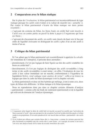 Les comptabilités en valeur de marché 183
2 Comparaison avec le bilan statique
Sur le plan de l’évaluation, le bilan patrimonial est incontestablement de type
statique puisque les actifs sont évalués à la valeur de marché (ou « actuelle »).
Par contre le bilan patrimonial s’écarte du bilan statique sur deux points
essentiels :
– s’agissant du contenu du bilan, les biens loués en crédit bail sont inscrits à
l’actif avec en contre partie au passif la dette à payer à l’organisme qui loue
ces biens ;
– s’agissant du classement des actifs, ces actifs sont classés du haut vers le bas par
ordre de liquidité croissante en distinguant les actifs à plus d’un an des actifs à
moins d’un an.
3 Critique du bilan patrimonial
Si l’on admet que le bilan patrimonial sert essentiellement à apprécier la solvabi-
lité immédiate de l’entreprise, il présente deux anomalies :
– premièrement, il n’est pas logique de faire figurer au titre des actifs vendables les
biens en crédit-bail1 ;
– deuxièmement, il n’est pas logique de distinguer des actifs revendables à long
terme et des actifs revendables à court terme ; en effet, l’évaluation de tous les
actifs à leur valeur immédiate sur un marché, conformément à l’hypothèse de
liquidation fictive, rend caduque toute analyse de terme2 : celle-ci ne trouve sa
logique que dans le cadre du bilan dynamique (voir le chapitre suivant).
Le bilan patrimonial est donc un être hybride qui mélange, à tort à notre avis, deux
types de bilans très différents : le bilan statique et le bilan dynamique.
Nous ne reproduirons donc pas dans ce chapitre certains éléments d’analyse
« patrimoniale » comme celle du fonds de roulement (patrimonial) et de la liquidité
qui relèvent du domaine de l’analyse dynamique.
1. L’argument selon lequel la dette de crédit bail est inscrite au passif ne justifie pas l’activation du
bien concerné à l’actif : dans une perspective de cessation d’activité la dette doit être payée et le bien
rendu à son propriétaire. Il est ainsi paradoxal de voir inscrit dans un bilan « patrimonial » des actifs
loués.
2. Il est évident par ailleurs que certains biens dits à « long terme » comme les terrains peuvent être
plus facilement revendables que des stocks dits à court terme : ces concepts de terme n’ont rien à
voir avec une analyse basée sur la valeur de revente immédiate des actifs.
 