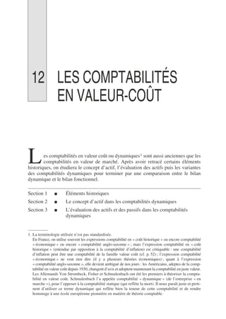 12 LES COMPTABILITÉS
EN VALEUR-COÛT
es comptabilités en valeur coût ou dynamiques1 sont aussi anciennes que les
comptabilités en valeur de marché. Après avoir retracé certains éléments
historiques, on étudiera le concept d’actif, l’évaluation des actifs puis les variantes
des comptabilités dynamiques pour terminer par une comparaison entre le bilan
dynamique et le bilan fonctionnel.
Section 1 ■ Éléments historiques
Section 2 ■ Le concept d’actif dans les comptabilités dynamiques
Section 3 ■ L’évaluation des actifs et des passifs dans les comptabilités
dynamiques
1. La terminologie utilisée n’est pas standardisée.
En France, on utilise souvent les expressions comptabilité en « coût historique » ou encore comptabilité
« économique » ou encore « comptabilité anglo-saxonne » ; mais l’expression comptabilité en « coût
historique » (entendue par opposition à la comptabilité d’inflation) est critiquable : une comptabilité
d’inflation peut être une comptabilité de la famille valeur coût (cf. p. 52) ; l’expression comptabilité
« économique » ne veut rien dire (il y a plusieurs théories économiques) ; quant à l’expression
« comptabilité anglo-saxonne », elle devient ambiguë de nos jours : les Américains, adeptes de la comp-
tabilité en valeur coût depuis 1930, changent d’avis et adoptent maintenant la comptabilité en juste valeur.
Les Allemands Von Strombeck, Fisher et Schmalenbach ont été les premiers à théoriser la compta-
bilité en valeur coût. Schmalenbach l’a appelée comptabilité « dynamique » (de l’entreprise « en
marche »), pour l’opposer à la comptabilité statique (qui reflète la mort). Il nous paraît juste et perti-
nent d’utiliser ce terme dynamique qui reflète bien la teneur de cette comptabilité et de rendre
hommage à une école européenne pionnière en matière de théorie comptable.
L
 