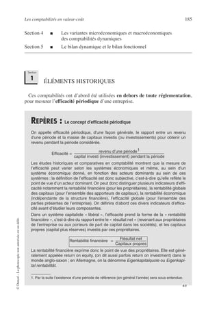 Les comptabilités en valeur-coût 185
©
Dunod
–
La
photocopie
non
autorisée
est
un
délit.
Section 4 ■ Les variantes microéconomiques et macroéconomiques
des comptabilités dynamiques
Section 5 ■ Le bilan dynamique et le bilan fonctionnel
ÉLÉMENTS HISTORIQUES
Ces comptabilités ont d’abord été utilisées en dehors de toute réglementation,
pour mesurer l’efficacité périodique d’une entreprise.
REPÈRES : Le concept d’efficacité périodique
On appelle efficacité périodique, d’une façon générale, le rapport entre un revenu
d’une période et la masse de capitaux investis (ou investissements) pour obtenir un
revenu pendant la période considérée.
Les études historiques et comparatives en comptabilité montrent que la mesure de
l’efficacité peut varier selon les systèmes économiques et même, au sein d’un
système économique donné, en fonction des acteurs dominants au sein de ces
systèmes : la définition de l’efficacité est donc subjective, c’est-à-dire qu’elle reflète le
point de vue d’un acteur dominant. On peut donc distinguer plusieurs indicateurs d’effi-
cacité notamment la rentabilité financière (pour les propriétaires), la rentabilité globale
des capitaux (pour l’ensemble des apporteurs de capitaux), la rentabilité économique
(indépendante de la structure financière), l’efficacité globale (pour l’ensemble des
parties présentes de l’entreprise). On définira d’abord ces divers indicateurs d’effica-
cité avant d’étudier leurs composantes.
Dans un système capitaliste « libéral », l’efficacité prend la forme de la « rentabilité
financière », c’est-à-dire du rapport entre le « résultat net » (revenant aux propriétaires
de l’entreprise ou aux porteurs de part de capital dans les sociétés), et les capitaux
propres (capital plus réserves) investis par ces propriétaires.
La rentabilité financière exprime donc le point de vue des propriétaires. Elle est géné-
ralement appelée return on equity, (on dit aussi parfois return on investment) dans le
monde anglo-saxon ; en Allemagne, on la dénomme Eigenkapitalquote ou Eigenkapi-
tal rentabilität.
1. Par la suite l’existence d’une période de référence (en général l’année) sera sous entendue.
Section
1
Efficacité
revenu d’une période1
capital investi (investissement) pendant la période
------------------------------------------------------------------------------------------------------------------------------------
=
Rentabilité financière
Résultat net
Capitaux propres
--------------------------------------------
-
=
☞
 