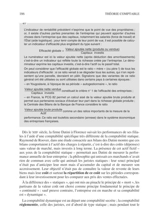 186 THÉORIE COMPTABLE
Dès le XIIIe siècle, la firme Datini à Florence suivait les performances de ses filia-
les à l’aide d’une comptabilité spécifique très différente de la comptabilité statique.
Raymond de Roover, dans une étude consacrée aux bilans des Datini montre que ces
bilans comportaient à l’actif des charges à répartir, c’est-à-dire des coûts (dépenses)
sans valeur de marché, mais investis à long terme. La présence de cet actif fictif –
aux yeux de la comptabilité statique – permettait aux Datini de mesurer la perfor-
mance annuelle de leur entreprise ; la philosophie qui unissait ces marchands n’avait
rien de commun avec celle qui animait les juristes statiques : leur souci principal
n’était pas d’anticiper leur mort mais d’accumuler du capital et de mesurer son
accroissement. Leur objectif n’était pas de connaître la valeur de revente de leurs
biens mais leur coût et surtout la répartition de ce coût sur les périodes correspon-
dant à leur investissement pour les comparer aux prix des ventes effectuées.
À la différence des « statiques », qui ont mis au pinacle le principe de « mort », les
partisans de la valeur coût ont choisi comme principe fondamental le principe de
« continuité » : sauf preuve contraire, l’entreprise est en marche et sa comptabilité
est « dynamique ».
La comptabilité dynamique est au départ une comptabilité secrète ; la comptabilité
réglementée, celle des juristes, est d’abord de type statique ; mais pendant tout le
L’indicateur de rentabilité précédent n’exprime que le point de vue des propriétaires ;
or, il existe d’autres parties prenantes de l’entreprise qui peuvent apporter d’autres
choses dans l’entreprise que des capitaux, notamment les salariés (force de travail) et
l’État (aide logistique) ; pour tenir compte de leur point de vue, il est possible de calcu-
ler un indicateur d’efficacité plus englobant du type suivant :
Le numérateur est ici la valeur ajoutée nette (après déduction des amortissements)
c’est-à-dire un indicateur qui reflète toute la richesse créée par l’entreprise. Le déno-
minateur exprime les capitaux investis, c’est-à-dire l’actif ou le passif total.
On peut considérer que l’efficacité globale est le ratio « mère » (ou père !) de tous les
indicateurs d’efficacité : si ce ratio venait à se dégrader tous les autres, qui n’en repré-
sentent qu’une parcelle, devraient en pâtir. Signalons que des variantes de ce ratio
général ont été utilisées ou sont utilisées dans certains pays à certaines époques :
– en Yougoslavie, à l’époque de sa période « autogestionnaire », le ratio
constituait le critère n° 1 de l’efficacité des entreprises ;
– en France, le PCG 82 permet un calcul aisé de la valeur ajoutée brute produite et
permet aux partenaires sociaux d’évaluer leur part dans la richesse globale produite ;
la Centrale des Bilans de la Banque de France considère le ratio
comme un des ratios importants de la mesure de la
performance. Ce ratio est toutefois secondaire (annexe) dans le système économique
des entreprises françaises.
☞
Efficacité globale
Valeur ajoutée nette (produite ou vendue)
Capitaux investis
--------------------------------------------------------------------------------------------------------------
=
Valeur ajoutée nette vendue
Capitaux investis
------------------------------------------------------------
-
Valeur ajoutée brute produite
Actif
--------------------------------------------------------------
-
 