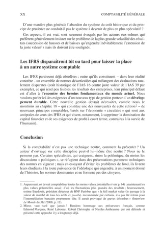 XX COMPTABILITÉ GÉNÉRALE
D’une manière plus générale l’abandon du système du coût historique et du prin-
cipe de prudence ne conduit-il pas le système à devenir de plus en plus spéculatif ?
Ces aspects, il est vrai, sont rarement évoqués par les acteurs eux-mêmes qui
préfèrent généralement insister sur le problème de la plus grande volatilité des résul-
tats (succession de hausses et de baisses qu’engendre inévitablement l’extension de
la juste valeur1) mais ils doivent être soulignés.
Les IFRS disparaîtront tôt ou tard pour laisser la place
à un autre système comptable
Les IFRS paraissent déjà obsolètes ; outre qu’ils constituent – dans leur réalité
concrète – un ensemble de normes désarticulées qui mélangent des évaluations tota-
lement disparates (coût historique de l’IAS 16 contre juste valeur de l’IAS 39 par
exemple), ce qui rend peu lisibles les résultats des entreprises, leur principal défaut
est d’aller à l’encontre des besoins fondamentaux du monde actuel. Nous
voulons parler ici des exigences d’un nouveau type de gestion porteur d’un dévelop-
pement durable. Cette nouvelle gestion devrait nécessiter, comme nous le
montrons au chapitre 18 – qui constitue une des nouveautés de cette édition2 – de
nouveaux principes comptables, basés sur l’économie « circulaire » qui sont aux
antipodes de ceux des IFRS et qui visent, notamment, à supprimer la domination du
capital financier et de ses exigences de profit à court terme, contraires à la survie de
l’humanité.
Conclusion
Si la comptabilité n’est pas une technique neutre, comment la présenter ? Un
auteur d’ouvrage sur cette discipline peut-il lui-même être neutre ? Nous ne le
pensons pas. Certains spécialistes, qui craignent, sinon la polémique, du moins les
discussions « politiques », se réfugient dans des présentations purement techniques
des normes en vigueur ; mais en essayant d’éviter les problèmes de fond, ils livrent
leurs étudiants à la toute puissance de l’idéologie qui engendre, à un moment donné
de l’histoire, les normes dominantes et ne forment pas des citoyens.
1. Auparavant, on devait comptabiliser toutes les moins values potentielles (voir p. 64) ; maintenant les
plus values potentielles aussi ; d’où les fluctuations plus grandes des résultats ; heureusement,
estime Baudouin, président directeur de BNP Parisbas que « la full market value (le passage à la
valeur de marché de tous les actifs et passifs), recommandé par certains, n’a pas été retenu pour
l’intermédiation bancaire proprement dite. Il aurait provoqué de graves désordres » (Interview
Le Monde du 31/1/2008, p. 12).
2. Mieux vaut tard que jamais ! Rendons hommage aux précurseurs français, comme
Edmond Marques, René Labouze, Robert Christophe et Nicolas Antheaume qui ont défendu et
présenté cette approche il y a longtemps déjà.
 